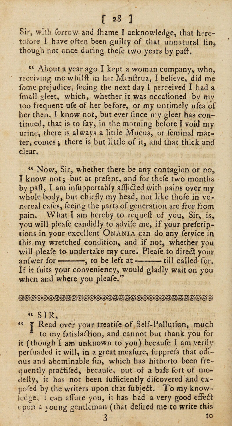 Sir* with forrow and (hame I acknowledge, that here¬ tofore I have often been guilty of that unnatural fin, though not once during thefe two years by paft. ec About a year ago I kept a woman company, who, receiving me whilft in her Menftrua, I believe, did me fame prejudice* feeing the next day I perceived I had a fmall gleet, which, whether it was occafloned bv my too frequent ufe of her before, or my untimely ufes of her then, I know not, but ever fince my gleet has con¬ tinued, that is to fay, in the morning before I void my urine, there is always a little Mucus, or feminal mat¬ ter, comes * there is but little of it, and that thick and clear. cc Now, Sir, whether there be any contagion or no, I know not; but at preient, and for thefe two months by paft, I am infupportably afHidted with pains over my whole body, but chiefly my head, not like thofe in ve¬ nereal cafes, feeing the parts of generation are free from pain. What I am hereby to requeft of you, Sir, is, you will pleafe candidly to advife me, if your prefcrip- tions in your excellent Onania can do any fervice in this my wretched condition, and if not, whether you will pleafe to undertake my cure, Pleafe to diredi your anfwer for ——, to be left at - ■ ■ till called for. If it fuits your conveniency, would gladly wait on you when and where you pleafe.” “ SIR, <c T Read over your treatife of Self-Pollution, much A to my fatisfadfion, and cannot but thank you for it (though I am unknown to you) becaufe I am verily perfuaded it will, in a great meafure, fupprefs that odi¬ ous and abominable fin, which has hitherto been fre¬ quently pradfcifed, becaufe, out of a bafe fort of mo- defly, it has not been fufflciently difcovered and ex- pofed by the writers upon that fubjedL To my know¬ ledge, 1 can aifure you, it has had a very good effedf upon a young gentleman (that deflred me to write this ? to