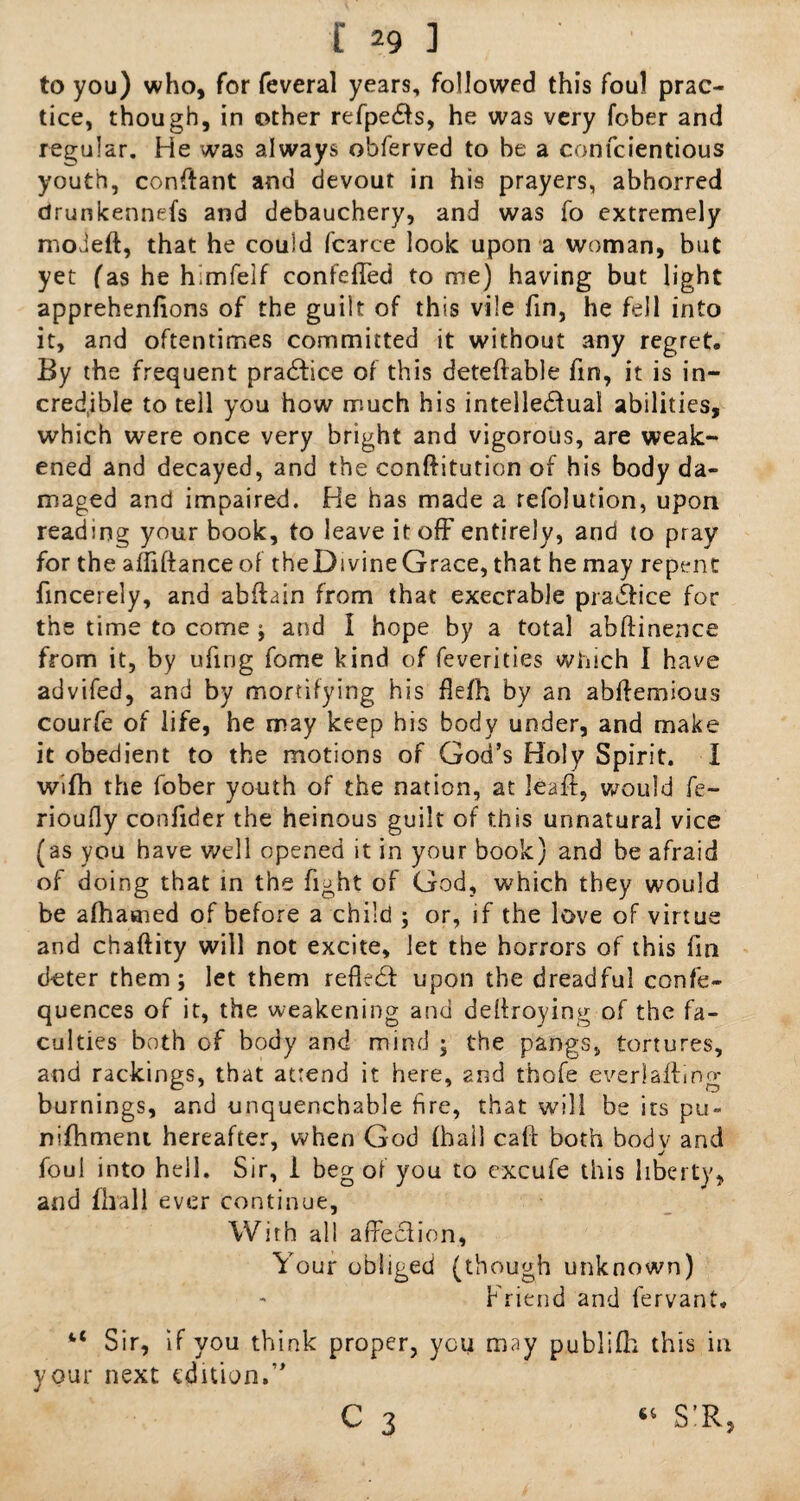 to you) who, for feveral years, followed this foul prac¬ tice, though, in other refpedfs, he was very fober and regular. He was always obferved to be a confcientious youth, conftant and devout in his prayers, abhorred drunkennefs and debauchery, and was fo extremely moJeft, that he could fcarce look upon a woman, but yet fas he himfelf confeffed to me) having but light apprehenhons of the guilt of this vile fin, he fell into it, and oftentimes committed it without any regret. By the frequent pradfice of this deferable fin, it is in¬ credible to tell you how much his intelle&ual abilities, which were once very bright and vigorous, are weak¬ ened and decayed, and the conftitution of his body da¬ maged and impaired. He has made a refolution, upon reading your book, to leave it off entirely, and to pray for the affiftance of theDivineGrace, that he may repent fincerely, and abftain from that execrable pradfice for the time to come ; and I hope by a total abftinence from it, by ufing fome kind of feverities which I have advifed, and by mortifying his flefh by an abftemious courfe of life, he may keep his body under, and make it obedient to the motions of God’s Holy Spirit. I wifh the fober youth of the nation, at leaff, would fe- rioufly confider the heinous guilt of this unnatural vice (as you have well opened it in your book) and be afraid of doing that in the fight of God, which they would be afhasned of before a child ; or, if the love of virtue and chaftity will not excite, let the horrors of this fin deter them; let them refledt upon the dreadful confe- quences of it, the weakening and deffroying of the fa¬ culties both of body and mind ; the pangs, tortures, and rackings, that attend it here, and thofe everiafting burnings, and unquenchable fire, that will be its pu~ nlfhment hereafter, when God (hail calf both bodv and foul into hell. Sir, 1 beg of you to excufe this liberty, and fhall ever Continue, With all affection, Your obliged (though unknown) Friend and fervant. u Sir, if you think proper, you may publifh this in your next edition,”