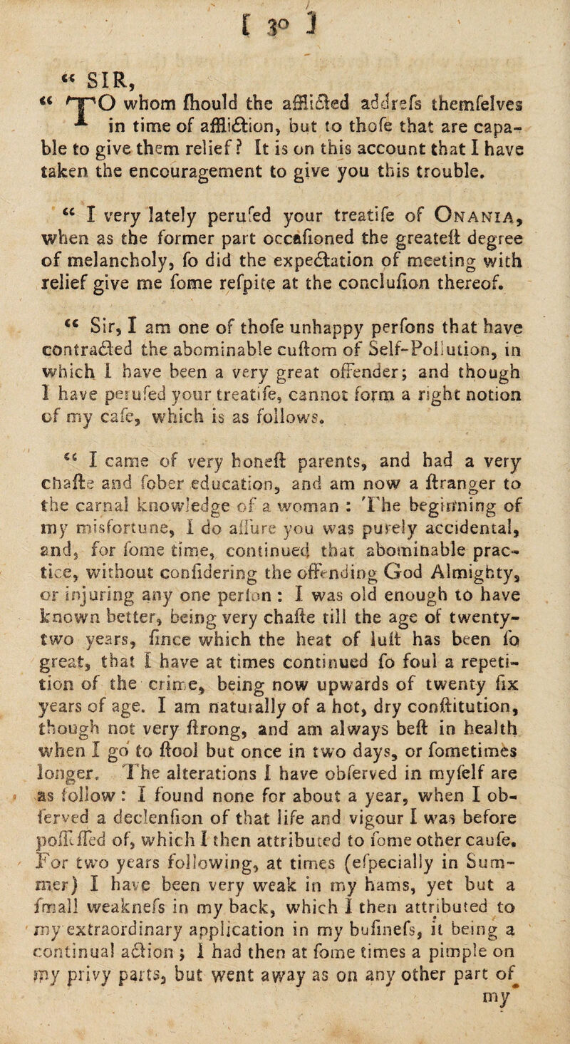 « SIR, <c HPO whom fhould the afHiCled addrefs themfelves in time of afHi&ion, but to thofe that are capa¬ ble to give them relief ? It is on this account that I have taken the encouragement to give you this trouble. u I very lately perufed your treatife of Onania, when as the former part occafioned the greateii degree of melancholy, fo did the expectation of meeting with relief give me fome refpite at the conclufion thereof. <c Sir, I am one of thofe unhappy perfons that have contracted the abominable cuftorn of Self-Pollution, in which 1 have been a very great offender; and though 1 have perufed your treatife, cannot form a right notion of my cafe, which is as follows. 46 I came of very honeft parents, and had a very chalfe and fober education, and am now a ftranger to the carnal knowledge of a woman : The beginning of my misfortune, I do aifure you was purely accidental, and, for fome time, continued that abominable prac¬ tice, without coniidering the offending God Almighty, or injuring any one per ion : I. was old enough to have known better, being very chafte till the age of twenty- two years, fince which the heat of lull has been fo great, that l have at times continued fo foul a repeti¬ tion of the crime, being now upwards of twenty fix years of age. I am natuially of a hot, dry conftitution, though not very ftrong, and am always heft in health when I go to ftool but once in two days, or fometimes longer. The alterations I have obferved in my (elf are as follow: I found none for about a year, when I ob¬ ferved a declenfion of that life and vigour I was before polUfled of, which I then attributed to fome other caufe. For two years following, at times (especially in Sum¬ mer) I have been very weak in my hams, yet but a fmall weaknefs in my back, which I then attributed to my extraordinary application in my bufmefs, it being a continual aCfion ; 1 had then at fome times a pimple on my privy parts, but went away as on any other part of my*