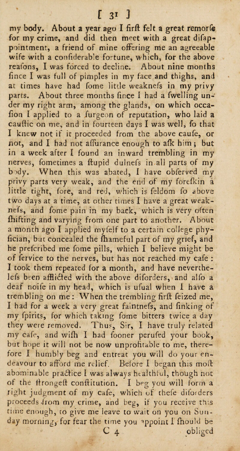 my body. About a year ago I firft felt a great remorfe for my crime, and did then meet with a great difap- pointment, a friend of mine offering me an agreeable wife with a confiderab’e fortune, which, for the above realons, I was forced to decline. About nine months fince I was full of pimples in my face and thighs, and at times have had fome little weaknefs in my privy parts. About three months fince 1 had a fwelling un¬ der my right arm, among the glands, on which occa- fion I applied to a iurgeon of reputation, who laid a cauftic on me, and in fourteen days I was well, fo that I knew not if it proceeded from the above caufe, or not, and I had not affurance enough to afk him; but in a week after I found an inward trembling in my nerves, fometimes a ftupid dulnefs in all parts of my b >dy. When this was abated, I have obferved my privy parts very weak, and the end of my forefkin a little tight, fore, and red, which is feldorn fo above two days at a time, at other times I have a great weak¬ nefs, and fome pain in my back, which is very often fhifting and varying from one part to another. About a month ago I applied myfelf to a certain college pby- fician, but concealed the fhameful part of my grief, and he prefcribed me fome pills, which I believe might be of fervice to the nerves, but has not reached my cafe : I took them repeated for a month, and have neverthe- lefs been afflidfed with the above diforders, and alfo a deaf noife in my head, which is ufual when 1 have a trembling on me : When the trembling firft feized me, I had for a week a very great faintnefs, and finking of my fpirits, for which taking fome bitters twice a day they were removed. Thus, Sir, I have truly related my cafe, and wifti I had fooner perufed your book, but hope it will not be now unprofitable to me, there¬ fore I humbly beg and entreat you will do your en¬ deavour to afford me relief. Before I began this moft abominable practice I was always healthful, though not of the lfrongeft conftitution. I beg you will form a right judgment of my cafe, which of thefe diforders proceeds .from my crime, and beg, if you receive this time enough, to give me ieave to wait on you on Sun¬ day morning, for fear the time you appoint I fhould be C 4 obliged