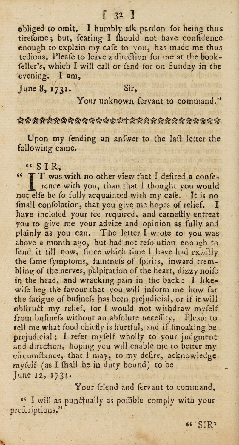 obliged to omit. I humbly afk pardon for being thus tirefome; but, fearing I fhould not have confidence enough to explain my cafe to you, has made me thus tedious. Pleafe to leave a dire&ion for me at the book- feller’s, which I will call or fend for on Sunday in the evening. I am, June 8, 1731. Sir, Your unknown fervant to command.” Upon my fending an apfwer to the lafl letter the following came. « 5 1 R, “ TT was with no other view that I defired a confe- JL rence with you, than that I thought you would not elfe be fo fully acquainted with my cafe. It is no fmall confolation, that you give me hopes of relief. I have inclofed your fee required, and earneftly entreat you to give me your advice and opinion as fully and plainly as you can. The letter I wrote to you was above a month ago, but had not refolution enough to fend it till now, fmce which time I have had exactly the fame fymptoms, faintnefs of fpirits, inward trem¬ bling of the nerves, palpitation of the heart, dizzy noife in the head, and wracking pain in the back: I like- wife beg the favour that you will inform me how far the fatigue of bufmefs has been prejudicial, or if it will obftrudd my relief, for I would not withdraw myfelf from bufinefs without an abfolute neceflity. Pleale to tell me what food chiefly is hurtful, and if fmoaking be prejudicial: I refer myfelf wholly to your judgment and direction, hoping you will enable me to better my circumftance, that I may, to my defire, acknowledge myfelf (as I fhall be in duty bound) to be June 12, 1731. Your friend and fervant to command. I will as pun£Iually as poflible comply with your prefcriptions.”
