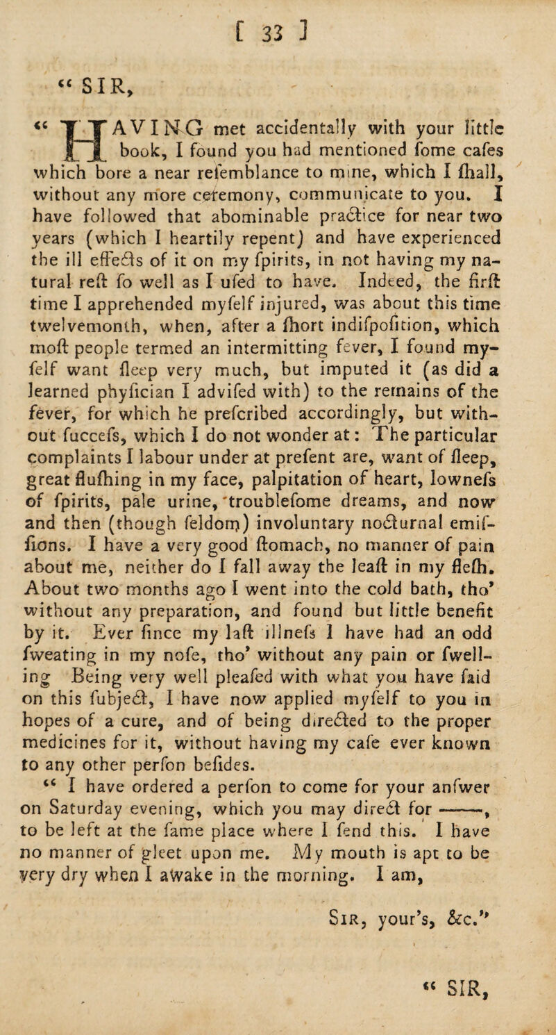 “SIR, <C nAVING rnet accidentally with your little j[~j[ I found you had mentioned fome cafes which bore a near refemblance to mine, which I (hall, without any more ceremony, communicate to you. I have followed that abominable practice for near two years (which I heartily repent) and have experienced the ill effects of it on my fpirits, in not having my na¬ tural reft fo well as I ufed to have. Indeed, the firft time I apprehended myfelf injured, was about this time twelvemonth, when, after a fhort indifpofition, which moft people termed an intermitting fever, I found my¬ felf want fleep very much, but imputed it (as did a learned phyfician I advifed with) to the remains of the fever, for which he preferibed accordingly, but with¬ out fuccefs, which I do not wonder at: The particular complaints I labour under at prefent are, want of fleep, great fluftiing in my face, palpitation of heart, lownefs of fpirits, pale urine, 'troublefome dreams, and now and then (though feldon?) involuntary nodlurnal emif- fions. I have a very good ftomach, no manner of pain about me, neither do I fall away the leaft in my flefh. About two months ago I went into the cold bath, tho* without any preparation, and found but little benefit by it. Ever fince my laft illnefs 1 have had an odd fweating in my nofe, tho* without any pain or fvvell- ing Being very well pleafed with what you have faid on this fubjedf, I have now applied myfelf to you in hopes of a cure, and of being directed to the proper medicines for it, without having my cafe ever known to any other perfon befides. 46 I have ordered a perfon to come for your anfwer on Saturday evening, which you may diredt for-, to be left at the fame place where I fend this. I have no manner of gleet upon me. My mouth is apt to be yery dry when I awake in the morning. I am, Sir, your’s, &c.**