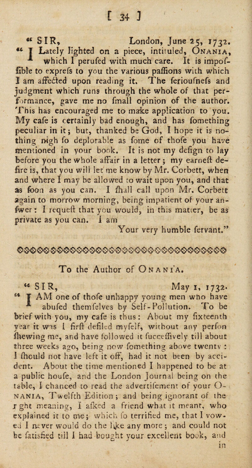 u SIR* London, June 25, 1732. ** T Lately lighted on a piece, intituled, Onania, which I perufed with much care. It is impof- lible to exprefs to you the various paffions with which I am affeded upon reading it. The ferioufnefs and judgment which runs through the whole of that per¬ formance, gave me no fmall opinion of the author. This has encouraged me to make application to you. My cafe is certainly bad enough, and has fomething peculiar in it; but, thanked be God, I hope it is no¬ thing nigh fo deplorable as fome of thofe you have mentioned in your book. It is not my defign to lay before you the whole affair in a letter; my earned de¬ lire is, that you will let me know by Mr. Corbett, when and where I may be allowed to wait upon you, and that as foon as you can. I £hall call upon Mr. Corbett again to morrow morning, being impatient of your an¬ swer : I re'queft that you would, in this matter, be as private as you can. I arn Your very humble fervant.” To the Author of Onania. <e SI R, May 1, 1732. m T AM one of thofe unhappy young men who have ^ abufed themfelves by Self-Pollution. To be brief with you, my cafe is thus: About my fixteemh year it was [ firft defiled myfelf, without any perfon fhewing me, and have followed it fuccefTively till about three weeks ao-o, being now fomething above twenty : I fhculd not have left it off, had it not been by acci¬ dent. About the time mentioned I happened to be at a public houfe, and the London Journal being on the table, I chanced to read the advertifement of your O- NANIA, Twelfth Edition ; and being ignorant of the X ght meaning, I afked a friend what it meant, who explained it to me; which fo terrified me, that I vow¬ ed 1 ruver would do the l^ce any more; and could not be fatished till I had bought your excellent book, and