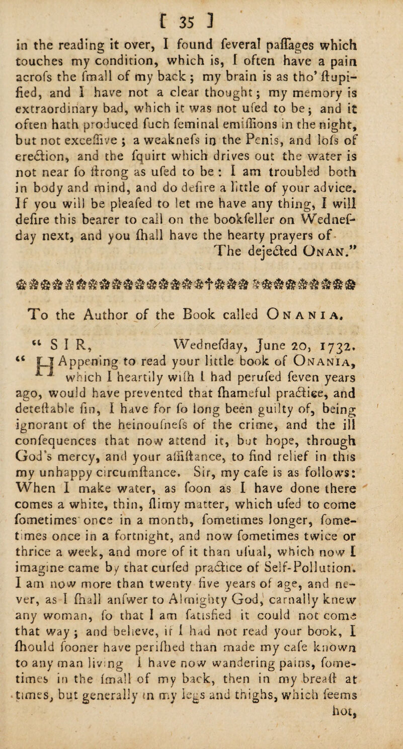 in the reading it over, I found feveral paflages which touches my condition, which is, I often have a pain acrofs the fmall of my back ; my brain is as tho’ flupi- fied, and I have not a clear thought; my memory is extraordinary bad, which it was not ufed to be; and it often hath produced fuch feminal ermllions in the night, but not exceflive ; a weaknefs in the Penis, and lofs of erection, and the fquirt which drives out the water is not near fo firong as ufed to be : I am troubled both in body and rpind, and do defire a little of your advice. If you will be pleafed to let me have any thing, I will defire this bearer to call on the bookfeller on Wednef- day next, and you fhall have the hearty prayers of The deje&ed Gnan.” To the Author of the Book called O N a n i a. / Wednesday, June 20, 1732. “SIR, Appening to read your little book of Onania, J which I heartily wifh l had perufed feven years ago, would have prevented that (hameful practice, and deteflable fin, I have for fo long been guilty of, being ignorant of the heinoufnefs of the crime, and the ill confequences that now attend it, but hope, through God’s mercy, and your aliiftance, to find relief in this my unhappy circumftance. Sir, my cafe is as follows: When I make water, as foon as I have done there comes a white, thin, flimy matter, which ufed to come fometimes once in a month, fometimes longer, fome¬ times once in a fortnight, and now fometimes twice or thrice a week, and more of it than ul’ual, which now I imagine came by that curfed practice of Self-Pollution. I am now more than twenty five years of age, and ne¬ ver, as 1 (hall anfwer to Almighty God, carnally knew any woman, fo that I am fatisfied it could not come that way; and believe, if 1 had not read your book, I fhould fooner have perifhed than made my cafe known to any man living 1 have now wandering pains, fome¬ times in the fmall of my back, then in my bread at times, but generally in my legs and thighs, which feems hot,