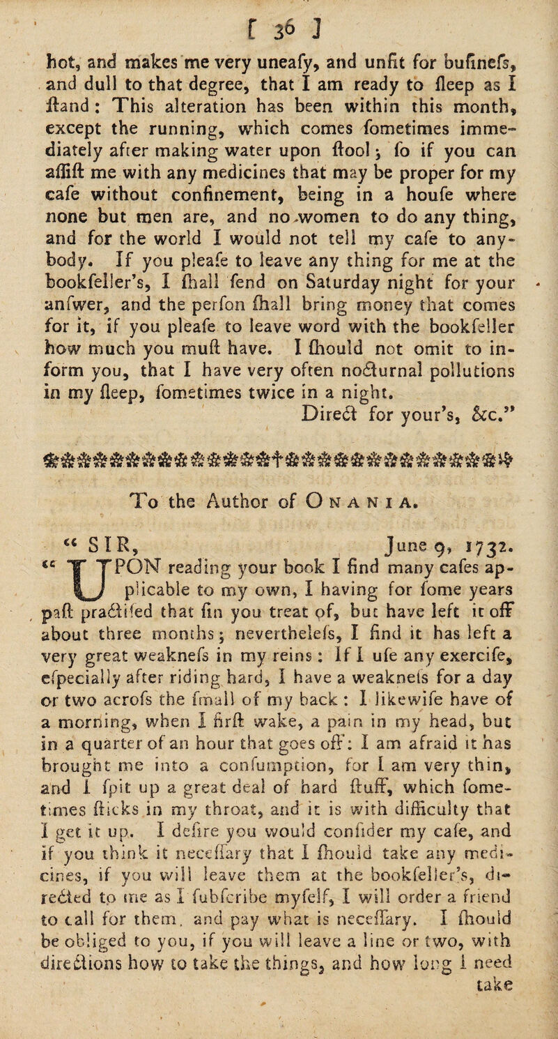 hot, and makes me very uneafy, and unfit for bufmefs, and dull to that degree, that I am ready to fleep as I ffand : This alteration has been within this month, except the running, which comes fometimes imme¬ diately after making water upon ftool j fo if you can aflift me with any medicines that may be proper for my cafe without confinement, being in a houfe where none but men are, and no,women to do any thing, and for the world I would not tell my cafe to any¬ body. If you pleafe to leave any thing for me at the bookfeiler’s, I (hall fend on Saturday night for your - anfwer, and the perfon fhall bring money that comes for it, if you pleafe to leave word with the bookfeller how much you rnuft have. I fhould not omit to in¬ form you, that I have very often nocturnal pollutions in my fleep, fometimes twice in a night. Direct for your’s, 5cc.s* To the Author of O n a n i a. c< S IR, June 9, 3732. <C T TPON rea(Prtg book I find many cafes ap- \_j plicable to my own, I having for fome years paft pra£fcifed that fin you treat of, but have left it ofF about three months; neverthelefs, I find it has left a very great weaknefs in my reins: If 1 ufe any exercife, especially after riding hard, I have a weaknets for a day or two acrofs the (mail of my back : I iikewife have of a morning, when I firft wake, a pain in my head, but in a quarter of an hour that goes off: I am afraid it has brought me into a confumption, for I am very thin, and 1 (pit up a great deal of hard fluff, which fome¬ times flicks in my throat, and it is with difficulty that I get it up. I deflre you would confider my cafe, and if you think it neeeffary that I fhould take any medi¬ cines, if you will leave them at the bookfeiler’s, di¬ rected to me as I fubferibe myfelf, I will order a friend to call for them, and pay what is neeeffary. I fhould be obliged to you, if you will leave a line or two, with directions how to take the things, and how long i need take