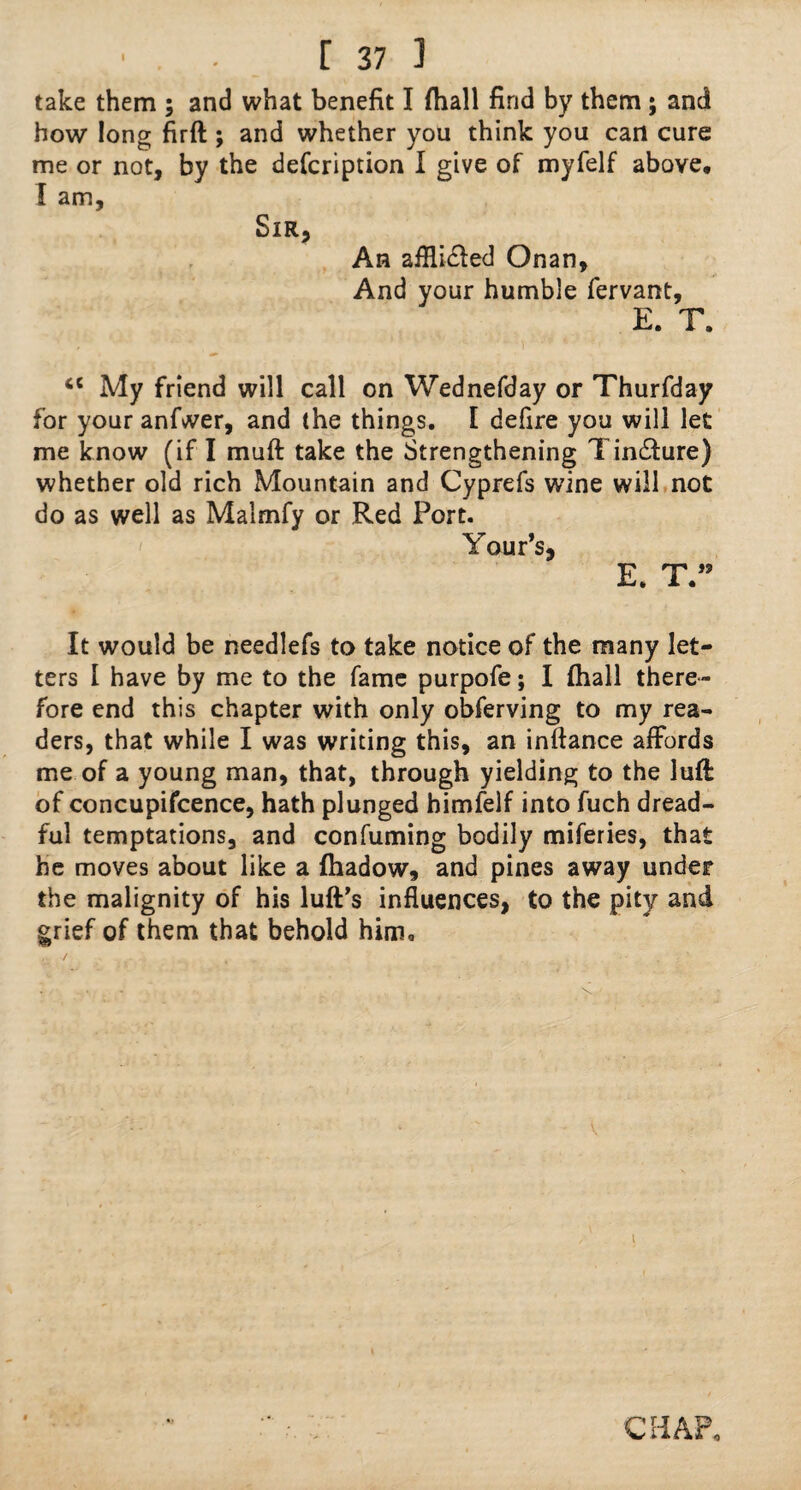 take them ; and what benefit I {ball find by them; and how long firft ; and whether you think you can cure me or not, by the defcription I give of myfelf above. I am. Sir, An aiRi&ed Onan, And your humble fervant, E. T. ci My friend will call on Wednefday or Thurfday for your anfwer, and the things. I defire you will let me know (if I muft take the Strengthening Tincture) whether old rich Mountain and Cyprefs wine will not do as well as Malmfy or Red Port. Your's, E. T.” It would be needlefs to take notice of the many let¬ ters I have by me to the fame purpofe; I (hall there¬ fore end this chapter with only obferving to my rea¬ ders, that while I was writing this, an inftance affords me of a young man, that, through yielding to the luff of concupifcence, hath plunged himfelf into fuch dread¬ ful temptations, and confuming bodily miferies, that he moves about like a fhadow, and pines away under the malignity of his luff's influences, to the pity and grief of them that behold him* CHAP*
