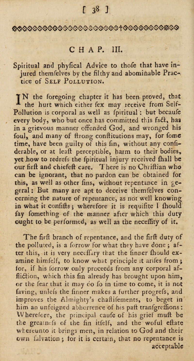 [ 3% ] CHAP. Ill, Spiritual and phyfical Advice to thofe that have in¬ jured themfelves by the filthy and abominable Prac¬ tice of Self Pollution, TN the foregoing chapter it has been proved, that •*- the hurt which either fex may receive from Self- Pollution is corporal as well as fpiritual : but becaufe every body, who but once has committed this fa£t, has in a grievous manner offended God, and wronged his foul, and many of ftrong conftitutions may, for fome time, have been guilty of this fin, without any confi- derable, or at leaft perceptible, harm to their bodies, yet .how to redrefs the fpiritual injury received fhall be our firfl: and chiefeft care. There is no Chriftian who can be ignorant, that no pardon can be obtained for this, as well as other fins, without repentance in ge- geral: But many are apt to deceive themfelves con¬ cerning the nature of repentance, as not well knowing in what it confifts; wherefore it is requifite I fhould fay fomething of the manner after which this duty ought to be performed, as well as the neceffity of it. The firff branch of repentance, and the firft duty of the polluted, is a forrow for what they have done ; af¬ ter this, it is very neccflary that the firmer fhould ex¬ amine himfelf, to know what principle it arifes from ; for, if his fbrrow only proceeds from any corporal af¬ fliction, which this fin already has brought upon him, or the fear that it may do fo in time to come, it is not faving, unlefs the finner makes a further progrefs, and improves the Almighty’s chaftifements, to beget in him an unfeigned abhorrence of his paft tranfgreffions: Wherefore, the principal caufe of his grief muff be the greatnTs of the fin itfelf, and the woful eftate whereunto it brings men, in relation to God and their own falvation; for it is certain, that no repentance is acceptable