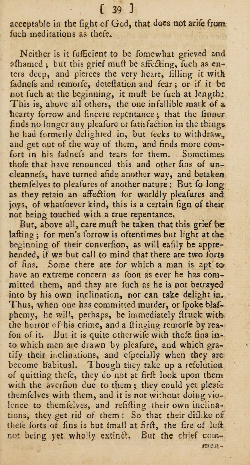 acceptable in the fight of God, that does not arife from fuch meditations as thefe. Neither is it fufficient to be fomewhat grieved and afhamed ; but this grief muft be aftedting, fuch as en¬ ters deep, and pierces the very heart, filling it with fadnefs and remorfe, deteftation and fear ; or if it be not fuch at the beginning, it muft be fuch at length; This is, above all others, the one infallible mark of a hearty fcrrow and fincere repentance; that the finner finds no longer any pleafure or fatisfaction in the things he had formerly delighted in, but feeks to withdraw., and get out of the way of them, and finds more corn- fort in his fadnefs and tears for them. Sometimes thofe that have renounced this and other fins of un- cleannefs, have turned afide another way, and betaken themfelves to pleafures of another nature: But fo long as they retain an affection for worldly pleafures and joys, of whatfoever kind, this is a certain fign of thek not being touched with a true repentance. But, above all, care muft be taken that this grief be lafting ; for men’s forrow is oftentimes but light at the beginning of their converfion, as will eahly be appre¬ hended, if we but call to mind that there are two forts of fins. Some there are for which a man is apt to have an extreme concern as foon as ever he has com¬ mitted them, and they are fuch as he is not betrayed into by his own inclination, nor can take delight in. Thus, when one has committed murder, or fpoke blaf- phemy, he will, perhaps, be immediately {truck with the horror of his crime, and a flinging remorfe by rea- fon of it. But it is quite ot’nerwife with thofe fins in¬ to which men are drawn by pleafure, and which gra¬ tify their inclinations, and efpecially when they are become habitual. Though they take up a resolution of quitting thefe, they do n,£>t at firft look upon them with the averfion due to tfiem^ they could yet pleafe themfelves with them, and it is not without doing vio¬ lence to themfelves, and refilling their own inclina¬ tions, they get rid of them : So that their diflike of thefe forts of fins is but fmall at firft, the fire of luft not being yet wholly extinct. But, the chief com- men-