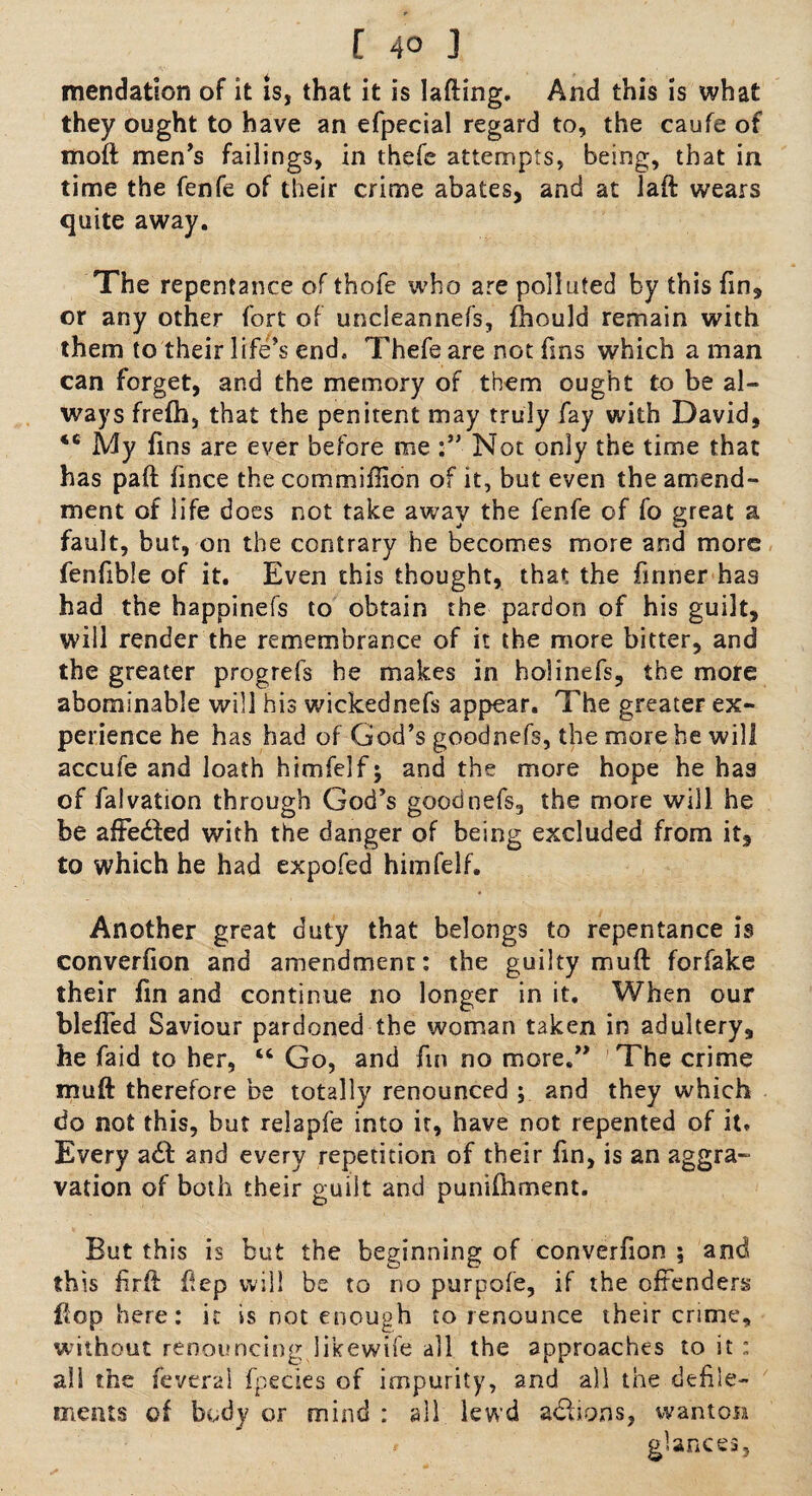 mendation of it is, that it is lading. And this is what they ought to have an efpecial regard to, the caufe of mod men’s failings, in thefc attempts, being, that in time the fenfe of their crime abates, and at Jad wears quite away. The repentance of thofe who are polluted by this fm, or any other fort of uncleannefs, fhould remain with them to their life’s end, Thefe are not fins which a man can forget, and the memory of them ought to be al¬ ways frefh, that the penitent may truly fay with David, *c My fins are ever before me Not only the time that has pad fince the commiffion of it, but even the amend¬ ment of life does not take away the fenfe of fo great a fault, but, on the contrary he becomes more and more fenfible of it. Even this thought, that the firmer has had the bappinefs to obtain the pardon of his guilt, will render the remembrance of it the more bitter, and the greater progrefs he makes in holinefs, the more abominable will his wickednefs appear. The greater ex¬ perience he has had of God’s goodnefs, the more he will accufe and loath himfelf; and the more hope he has of faivation through God’s goodnefs, the more will he be afFedfed with the danger of being excluded from it, to which he had expofed himfelf. Another great duty that belongs to repentance is converfion and amendment: the guilty mud forfake their fin and continue no longer in it. When our blefied Saviour pardoned the woman taken in adultery, he faid to her, “ Go, and fin no more.” The crime mud therefore be totally renounced ; and they which do not this, but relapfe into it, have not repented of it* Every adt and every repetition of their fin, is an aggra¬ vation of both their guilt and punifhment. But this is but the beginning of converfion ; and this firft dep will be to no purpofe, if the offenders dop here: it is not enough to renounce their crime, without renouncing likewife all the approaches to it: all the feveral fpecies of impurity, and all the defile¬ ments of body or mind : all lewd actions, wanton * glances.