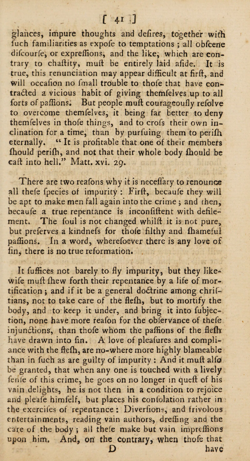 glances, impure thoughts and defires, together with fuch familiarities as expofe to temptations ; all obfcene difcourfe, or exprefiions, and the like; which are con¬ trary to chaftity, mult be entirely laid a fide. It is true, this renunciation may appear difficult at firft, and will occafion no fmall trouble to thofe that have con¬ tracted a vicious habit of giving themfelves up to all forts of pafiions. But people mufl courageoufly refolve to overcome themfelves, it being far better to deny themfelves in thofe things, and to crofs their own in¬ clination for a time, than by purfuing them to perifh eternally. “ It is profitable that one of their members fhould perifh, and not that their whole body fhould be call into hell.” Matt. xvi. 29. There are two reafons why it is neceflary to renounce all thefe fpecies of impurity : Firft, becaufe they will be apt to make men fall again into the crime ; and then, becaufe a true repentance is inconfifient with defile¬ ment. The foul is not changed whilft it is not pure, but preferves a kindnefs for thofe filthy and ftiameful pafiions. In a word, wherefoever there is any love of fin, there is no true reformation. It fuffices not barely to fly impurity, but they like- wife muftfhew forth their repentance by a life of mor¬ tification ; and if it be a general doCtrine among chrif- tians, not to take care of the flefh, but to mortify the body, and to keep it under, and bring it into fubjec- tion, none have more reafon for the obfervance of thefe injunctions, than thofe whom the pafiions of the flefh' have drawn into fin. A love of pleafures and compli¬ ance with the flefh, are no-where more highly blameable than in fuch as are guilty of impurity : And it muft alfo be granted, that when any one is touched with a lively fenle of this crime, he goes on no longer in queft of his vain delights, he is not then in a condition to rejoice and pleafe himfelf, but places his conlolation rather in the exercifes of repentance: Diverfions, and frivolous entertainments, reading vain authors, drelfing and the care of the body ; all thefe make but vain impreflions upon him. And, on’ the Contrary, when thofe that D have