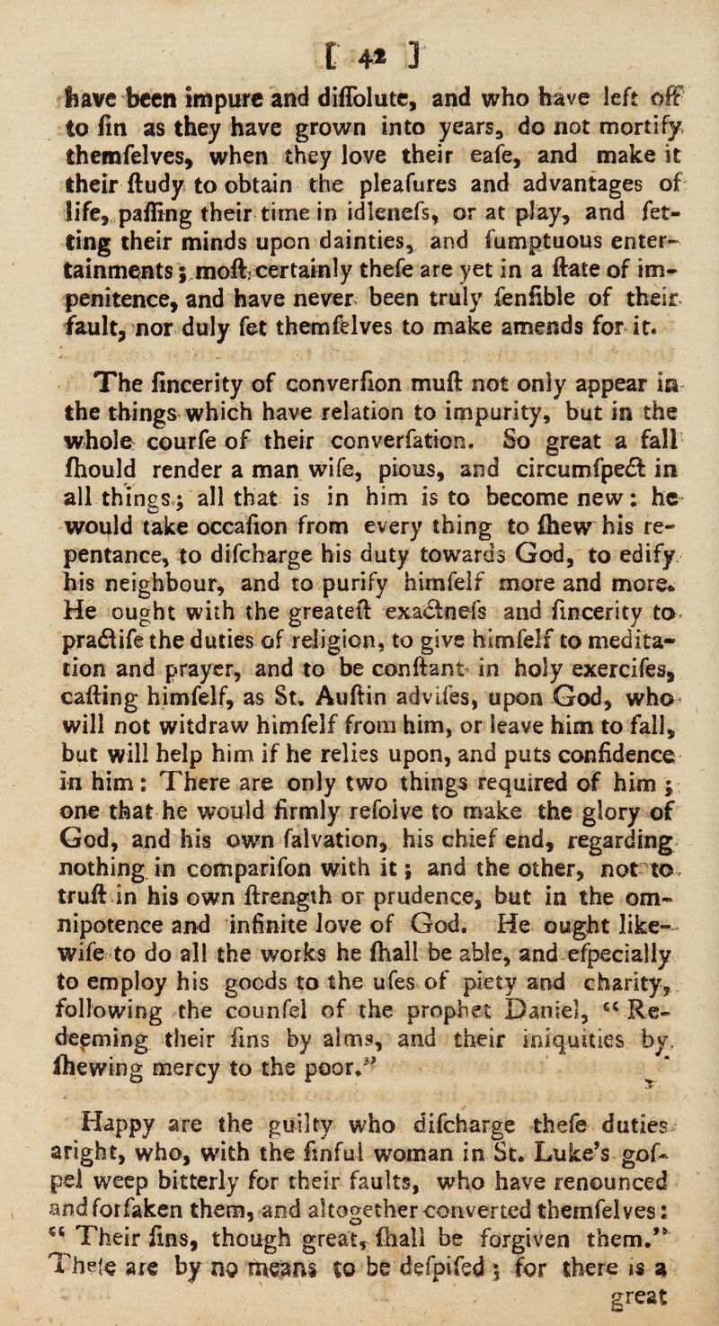 t 4* 3 have been impure and diflolute, and who have left off to fin as they have grown into years, do not mortify themfelves, when they love their eafe, and make it their ftudy to obtain the pleafures and advantages of life, pafiing their time in idlenefs, or at play, and fet- ting their minds upon dainties, and fumptuous enter¬ tainments j.moft;certainly thefe are yet in a ftate of im¬ penitence, and have never been truly fenfible of their fault, nor duly fet themfelves to make amends for it. The fincerity of converfion muff not only appear in the things which have relation to impurity, but in the whole courfe of their converfation. So great a fall fhould render a man wife, pious, and circumfpedl: in all things,; all that is in him is to become new; he would take occafion from every thing to fhew his re¬ pentance, to difeharge his duty towards God, to edify his neighbour, and to purify himfelf more and more* He ought with the greateff exactnefs and fincerity to pradtife the duties of religion, to give himfelf to medita¬ tion and prayer, and to be conftant in holy exercifes, calling himfelf, as St. Aufiin advifes, upon God, who will not witdraw himfelf from him, or leave him to fall, but will help him if he relies upon, and puts confidence in him: There are only two things required of him ; one that he would firmly refoive to make the glory of God, and his own falvation, his chief end, regarding nothing in comparifon with it; and the other, not to. truff in his own ftrength or prudence, but in the om¬ nipotence and infinite love of God. He ought like- wife to do all the works he fiiall be able, and efpecially to employ his goods to the ufes of piety and charity, following the counfel of the prophet Daniel, cc Re¬ deeming. their fins by alms, and their iniquities by. Shewing mercy to the poor/’ Happy are the guilty who difeharge thefe duties aright, who, with the finful woman in St. Luke’s gof- pel weep bitterly for their faults, who have renounced andforfaken them, and altogether converted themfelves: Their fins, though great, fhall be forgiven them.” Thefe are by no means to bedefpifed 5 for there ns a great