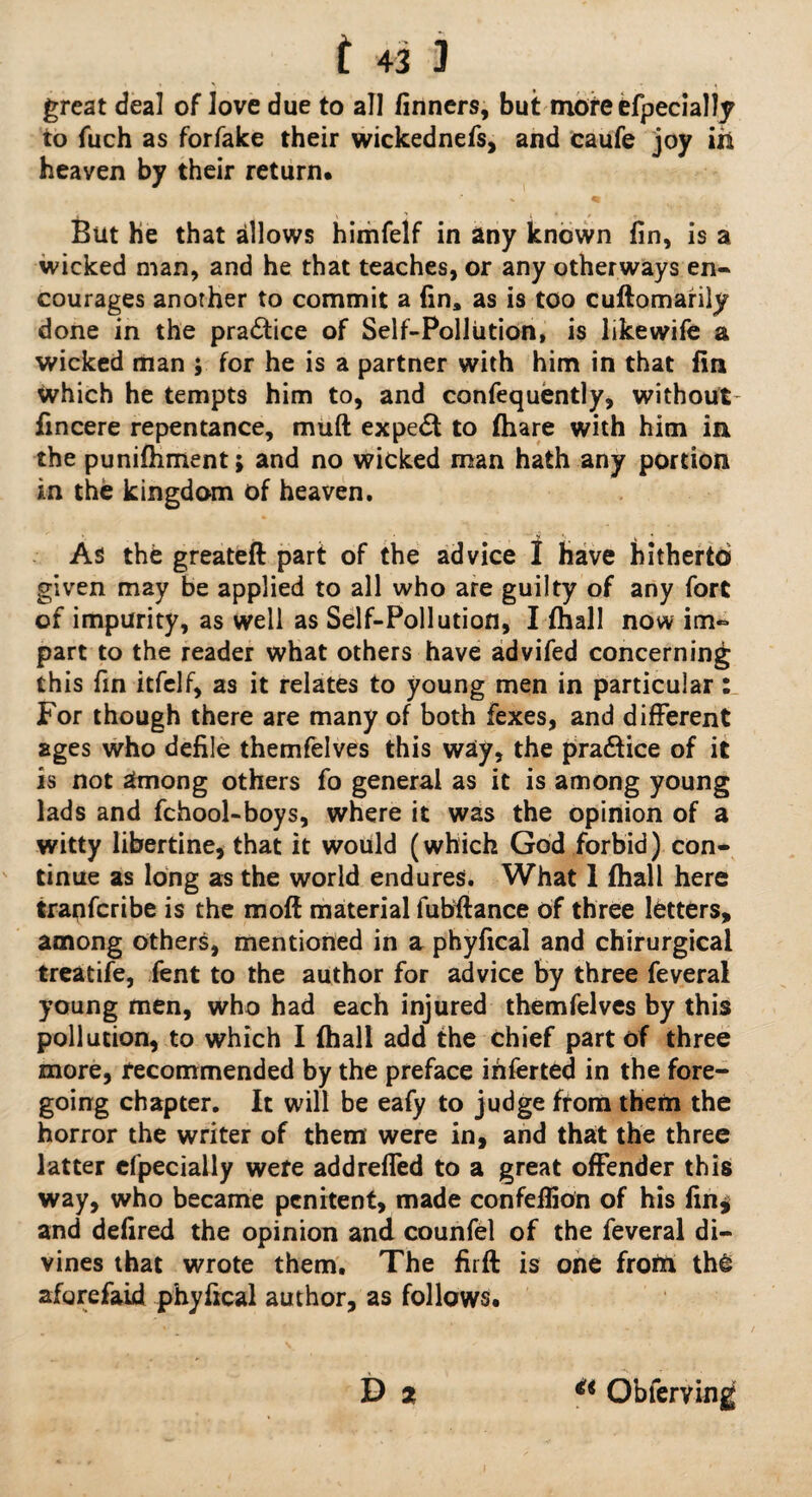 great deal of Jove due to all finners, but more efpecially to fuch as forfake their wickednefs, and caufe joy ixi heaven by their return. But he that allows himfelf in any known fin, is a wicked man, and he that teaches, or any otherways en¬ courages anorher to commit a fin, as is too cuftomarily done in the pradtice of Self-Pollution, is likewife a wicked man ; for he is a partner with him in that fin which he tempts him to, and confequently, without- fincere repentance, muft expert to (hare with him in the punifiiment; and no wicked man hath any portion in the kingdom of heaven. As the greateft part of the advice I have hitherto given may be applied to all who are guilty of any fort of impurity, as well as Self-Pollution, I (hall now im¬ part to the reader what others have advifed concerning this fin itfelf, as it relates to young men in particular: For though there are many of both fexes, and different ages who defile themfelves this waiy, the pra&ice of it is not among others fo general as it is among young lads and fchool-boys, where it was the opinion of a witty libertine, that it would (which God forbid) con¬ tinue as long as the world endures. What 1 fhall here tranfcribe is the moff material iubftance of three letters, among others, mentioned in a phyfical and chirurgical treatife, fent to the author for advice by three feveral young men, who had each injured themfelves by this pollution, to which I {ball add the chief part of three more, recommended by the preface inferted in the fore¬ going chapter. It will be eafy to judge from them the horror the writer of them were in, and that the three latter efpecially were addrefTed to a great offender this way, who became penitent, made confeffion of his fin* and defired the opinion and counfel of the feveral di¬ vines that wrote them. The firft is one from thS aforefaid phyfical author, as follows. D * Obferving