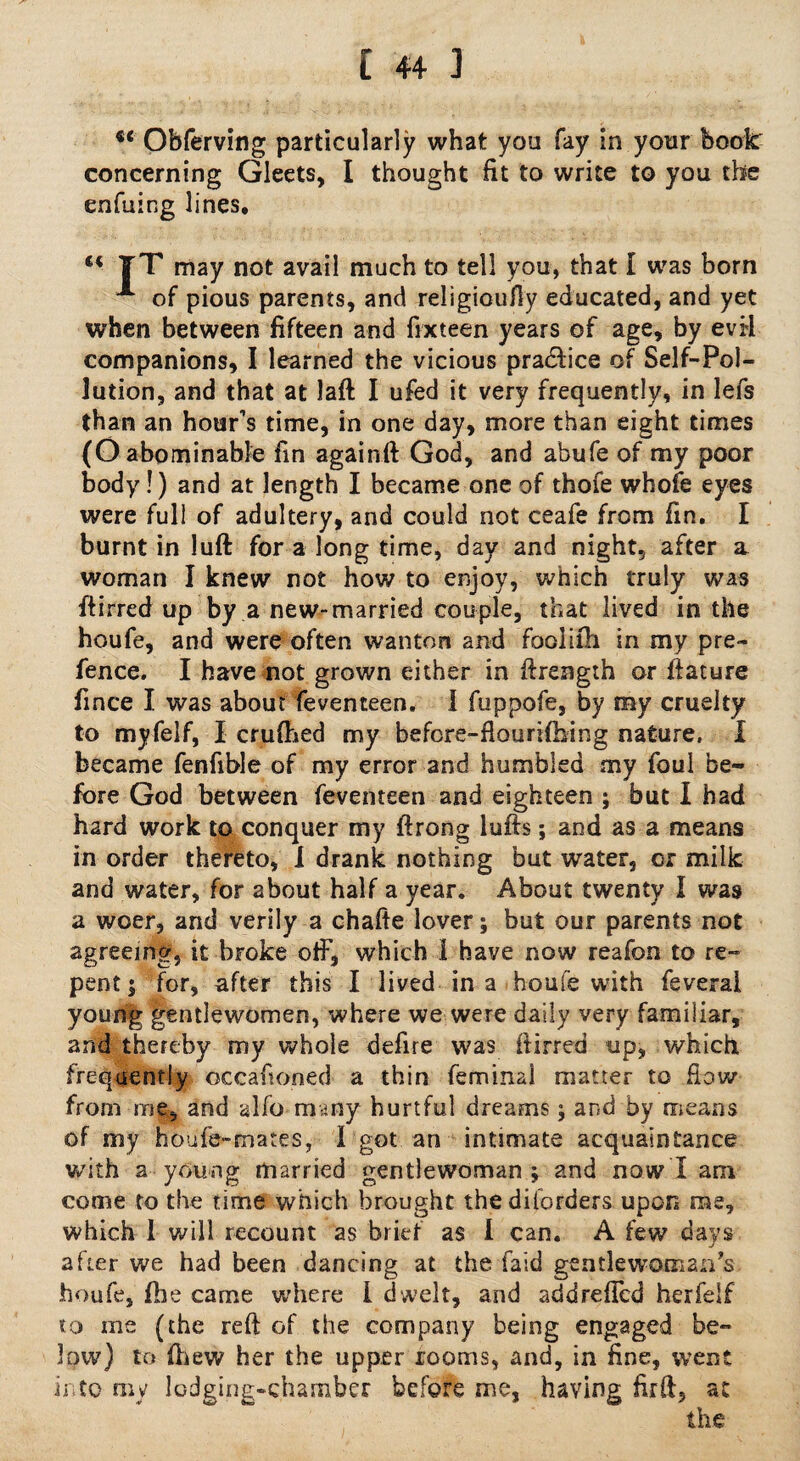 u Obferving particularly what you fay in your book: concerning Gleets, I thought fit to write to you the enfuing lines. TT may not avail much to tell you, that I was born A of pious parents, and religioufly educated, and yet when between fifteen and fixteen years of age, by evil companions, I learned the vicious practice of Self-Pol¬ lution, and that at laft I ufed it very frequently, in lefs than an hour's time, in one day, more than eight times (O abominable fin againft God, and abufe of my poor body!) and at length I became one of thofe whofe eyes were full of adultery, and could not ceafe from fin. I burnt in luft for a long time, day and night, after a woman I knew not how to enjoy, which truly was ftirred up by a new-married couple, that lived in the houfe, and were often wanton and fooliih in my pre¬ fence. I have not grown either in ftrength or ftature fince I was about feventeen. I fuppofe, by my cruelty to myfelf, I crufhed my befcre-flourifbing nature, I became fenfible of my error and humbled my foul be¬ fore God between feventeen and eighteen ; but I had hard work to conquer my ftrong luffs; and as a means in order thereto, I drank nothing but water, or milk and water, for about half a year. About twenty I was a woer, and verily a chafte lover; but our parents not agreeing, it broke otF, which 1 have now reafon to re¬ pent; for, after this I lived in a houfe with feverai young gentlewomen, where we were daily very familiar, and thereby my whole defire was ftirred up, which frequently occafioned a thin feminal matter to flow from me, and alfo many hurtful dreams; and by means of my houfe-mates, I got an intimate acquaintance with a young married gentlewoman; and now I am come to the time which brought thediforders upon me, which 1 will recount as brief as I can. A few days after we had been dancing at the faid gentlewoman's houfe, (lie came where I dwelt, and addreffcd herfelf to me (the reft of the company being engaged be¬ low) to (hew her the upper rooms, and, in fine, went into my lodging-chamber before me, having firft, ac the