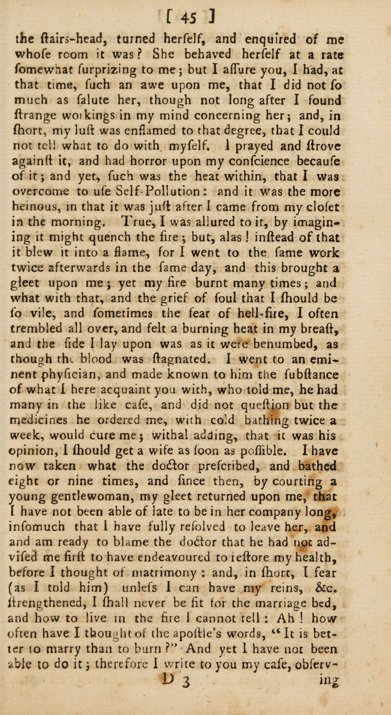 the ftairs-head, turned herfelf, and enquired of me whofe room it was ? She behaved herfelf at a rate fomewhat furprizing to me; but I aflure you, I had, at that time, fuch an awe upon me, that I did not fo much as falute her, though not long after I found ftrange woikings in my mind concerning her; and, in fhort, my luft was cnflamed to that degree, that I could not tel! what to do with myfelf. 1 prayed and ftrove againft it, and had horror upon my confcience becaufe of it; and yet, fuch was the heat within, that I was overcome to ufe Self-Pollution: and it was the more heinous, in that it was juft after I came from my clofet in the morning. True, I was allured to it, by imagin¬ ing it might quench the fire; but, alas ! inftead of that it blew it into a flame, for I went to the fame work twice afterwards in the fame day, and this brought a gleet upon me; yet my fire burnt many times; and what with that, and the grief of foul that I fhould be fo vile, and fometimes the fear of hell-fire, I often trembled all over, and felt a burning heat in my breaft, and the fide I lay upon was as it were benumbed, as though the blood was ftagnated. I went to an emi¬ nent phyfician, and made known to him the fubftance of what i here acquaint you with, who told me, he had many in the like cafe, and did not queftion but the medicines he ordered me, with cold bathing twice a week, would cure me; withal adding, that it was his opinion, I fhould get a wife as foon as poflible. I have now taken what the doctor prefcribed, and bathed eight or nine times, and fmce then, by courting a young gentlewoman, my gleet returned upon me, that I have not been able of late to be in her company long, infomuch that i have fully refolved to leave her, and and am ready to blame the dodor that he had not ad- vifed me firft to have endeavoured to reftore my health, before I thought of matrimony : and, in fhort, I fear (as I told him) unlefs I can have my reins, &c. firengthened, I fhall never be fit for the marriage bed, and how to live in the fire I cannot tell : Ah ! how often have I thought of the apoftle’s words, “It is bet¬ ter to marry than to burn ?” And yet 1 have not been able to do it; therefore I write to you my cafe, obferv- O 3 iiig