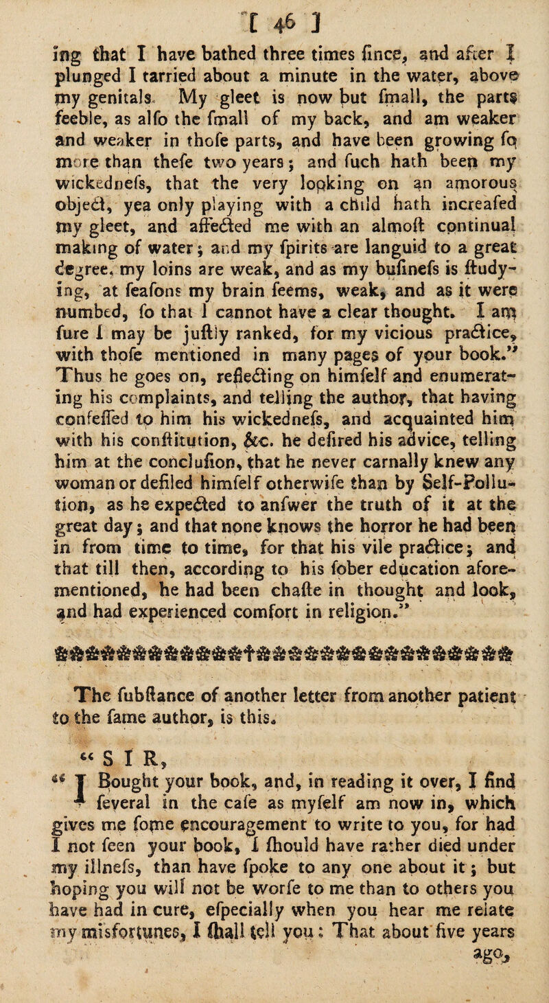 ing that I have bathed three times fince, and after I plunged I tarried about a minute in the water, above ?ny genitals My gleet is now but final!, the parts feeble, as alfo the fmall of my back, and am weaker and weaker in thofe parts, and have been growing fq more than thefe two years; and fuch hath beep my wickednefs, that the very lopking on an amorous object, yea only playing with a child hath increafed my gleet, and affeCied me with an almoft continual making of water; and my fpirits are languid to a great degree* my loins are weak, and as my bufinefs is ftudy- ing, at feafons my brain feems, weak, and as it were numbed, fo that 1 cannot have a clear thought. I arp fure I may be juftly ranked, for my vicious praCiice, with thofe mentioned in many pages of your book.” Thus he goes on, reflecting on himfelf and enumerat¬ ing his complaints, and telling the author, that having confeffed tp him his wickednefs, and acquainted him with his conftitution, Scc. he defired his advice, telling him at the conclufion, that he never carnally knew any woman or defiled himfelf otherwife than by Self-Pollu¬ tion, as he expected to anfwer the truth of it at the great day; and that none knows the horror he had been in from time to time, for that his vile praCtice; and that till then, according to his fpber education afore¬ mentioned, he had been chafte in thought and look, $nd had experienced comfort in religion.” The fubftance of another letter from another patient to the fame author, is this. « S I R, ^ T Bought your book, and, in reading it over, I find A feverai in the cafe as myfelf am now in, which gives me feme encouragement to write to you, for had I not feen your book, X fhould have rather died under my illnefs, than have fpoke to any one about it; but hoping you will not be worfe to me than to others you have had in cure, efpecially when you hear me relate my misfortunes, l Chall tell you; That about five years ago.