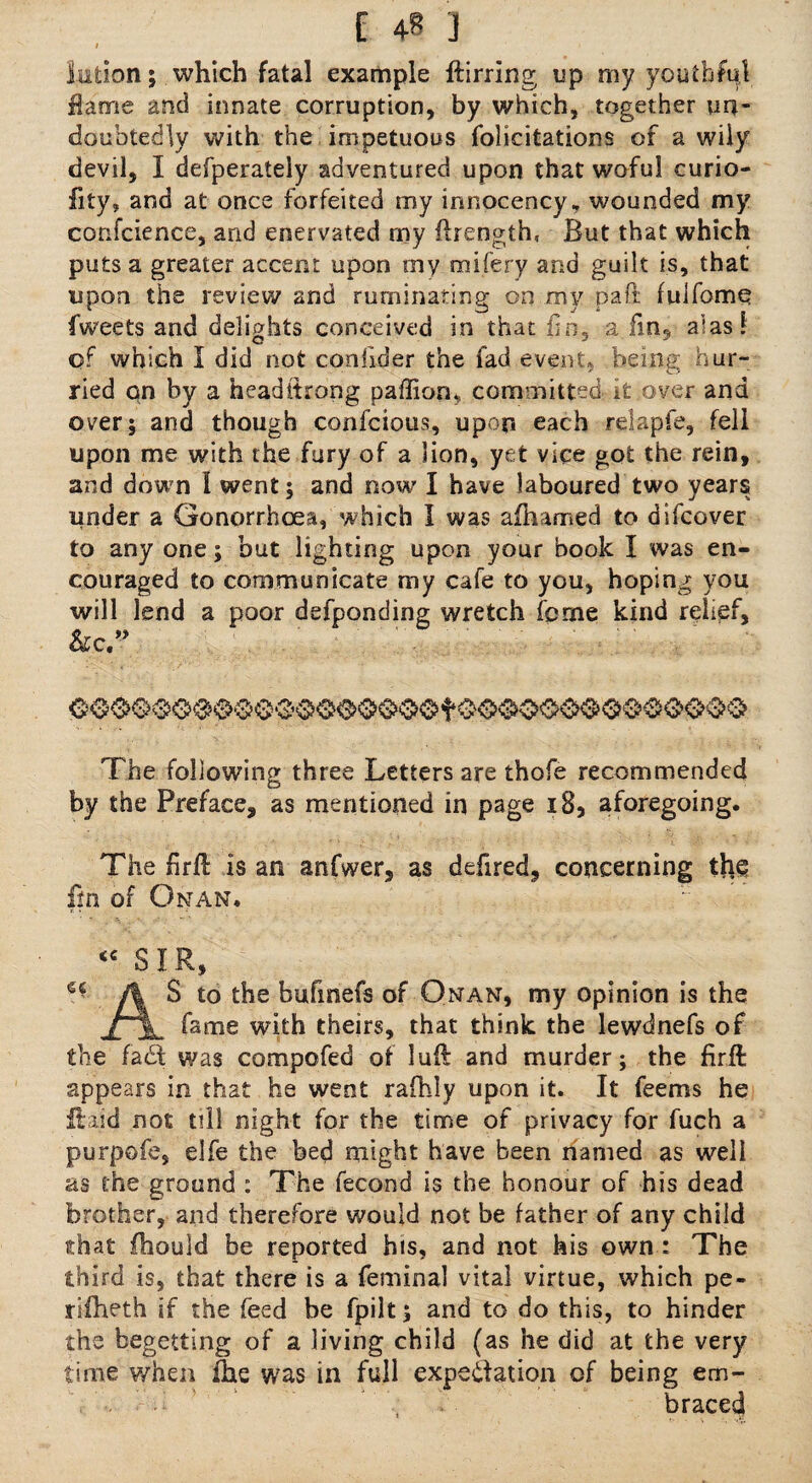 / iufcion; which fatal example ftirring up my youthful Hame and innate corruption, by which, together un¬ doubtedly with the impetuous folicitations of a wily devil, I defperately adventured upon that woful curio- fity, and at once forfeited my innocency, wounded my confcience, and enervated my ftrength, But that which puts a greater accent upon my mifery and guilt is, that upon the review and ruminating on my paft fuifome Tweets and delights conceived in that fin, a fin,- alas! of which I did not confider the fad event, being hur¬ ried on by a headitrong paffion^ committed it over and over; and though confcious, upon each relapfe, fell upon me with the fury of a lion, yet vice got the rein, and down l went; and now' I have laboured two years under a Gonorrhoea, which I was afhamed to difcover to any one; but lighting upon your book I was en¬ couraged to communicate my cafe to you, hoping you will lend a poor defponding wretch feme kind relief, &c.” The following three Letters are thofe recommended by the Preface, as mentioned in page 18, aforegoing. The firfl is an anfwer, as defired, concerning the fin of Onan. <c SIR, S to the bufinefs of Onan, my opinion is the fame with theirs, that think the lewdnefs of the fa (St was compofed of lull and murder; the firft appears in that he went rafhly upon it. It feems he ftaid not till night for the time of privacy for fuch a purpofe, elfe the bed might have been named as well as the ground : The fecond is the honour of his dead brother, and therefore would not be father of any child that fhould be reported his, and not his own : The third is, that there is a feminal vital virtue, which pe- rifheth if the feed be fpilt; and to do this, to hinder the begetting of a living child (as he did at the very time when fhe was in full expeftation of being em- . braced