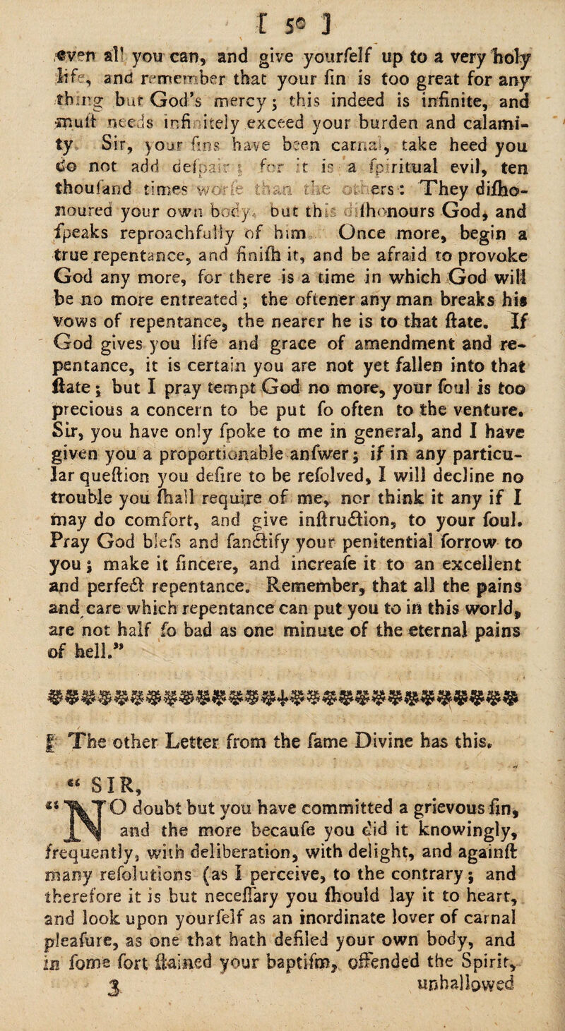 r sc 3 cv°n aP you can, and give yourfelf up to a very holy life, and remember that your fin is too great for any thing bur God’s mercy; this indeed is infinite, and mult needs infinitely .exceed your burden and calami¬ ty Sir, your fins have been carnal, take heed you do not add delpa r for it is a fp:ritual evil, ten thoufand times worfe than fi e ers: They dilho- nourea your own body but th (honours God, and fpeaks reproachfully of him Once more, begin a true repentance, and finifh it, and be afraid to provoke God any more, for there is a time in which God will be no more entreated ; the oftener any man breaks his vows of repentance, the nearer he is to that ftate. If God gives you life and grace of amendment and re¬ pentance, it is certain you are not yet fallen into that ftate; but I pray tempt God no more, your foul is too precious a concern to be put fo often to the venture. Sir, you have only fpoke to me in general, and I have given you a proportionable anfwer; if in any particu¬ lar queftion you defire to be refolved, I will decline no trouble you (ball require of me, nor think it any if I may do comfort, and give inftru£fion5 to your foul. Pray God blefs and fanctify your penitential forrow to you 5 make it fincere, and inereafe it to an excellent and perfedd repentance. Remember, that all the pains and care which repentance can put you to iri this world, are not half fo bad as one minute of the eternal pains of hell. | The other Letter from the fame Divine has this. •4 « SIR, €i TVT ® b1^ you ^ave committed a grievous fin, JL^sl and the more becaufe you did it knowingly, frequently, with deliberation, with delight, and againft many refolutions (as I perceive, to the contrary; and therefore it is but necefiary you fhould lay it to heart, and look upon yourfelf as an inordinate lover of carnal pleafure, as one that hath defiled your own body, and in ibme fort iiained your baptifm, offended the Spirit, 3. unhallowed