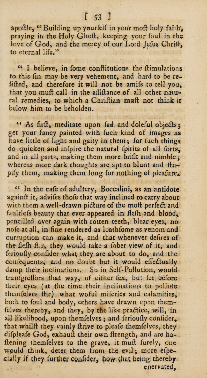 apoftle, “ Building up yourfelf in your mod holy faith', praying in the Holy Ghoft, keeping your foul in the love of God, and the mercy of our Lord Jefus Chritt, to eternal life.” u I believe, in fome conftitutions the ftimulations to this fin may be very vehement, and hard to be re¬ fitted, and therefore it will not be amifs to tell you, that you mutt: call in the afliftance of all other natu¬ ral remedies, to which a Chriftian mutt not think it below him to be beholden. “ As firft, meditate upon fad and doleful obje&sj get your fancy painted with fuch kind of images as have little of light and gaity in them 5 for fuch things do quicken and infpire the natural fpirits of all forts, and in all parts, making them more brifk and nimble; whereas more dark thoughts are apt to blunt and ttu-v pify them, making them long for nothing of pleafure. “ In the cafe of adultery, Boccalini, as an antidote againft it, advifes thofe that way inclined to carry about with them a well-drawn pidfure of the moft perfect and faultlefs beauty that ever appeared in fle/h and blood, pencilled over again with rotten teeth, blear eyes, no nofe at all, in fine rendered as loathfome as venom and curruption can make it, and that whenever defires of the ttefh ftir, they would take a fober view of it, and ferioufly confider what they are about to do, and the confequems, and no doubt but it would effectually damp their inclinations. So in Self-Pollution, would tranfgrefTors that way, of either fex, but let before their eyes (at the time their inclinations to pollute themfelves ftir) what woful miferies and calamities, both to foul and body, others have drawn upon them¬ felves thereby, and they, by the like pra&ice, will, in all likelihood, upon themfelves ; and ferioufly confider, that wnilft they vainly ftrive to pleafe themfelves, they difpleafe God, exhautt their own ftrength, and are fla¬ ttening themfelves to the grave, it mutt furely, one would think, deter them from the evil; more efpe- cially if they further confider, how that being thereby enervated.