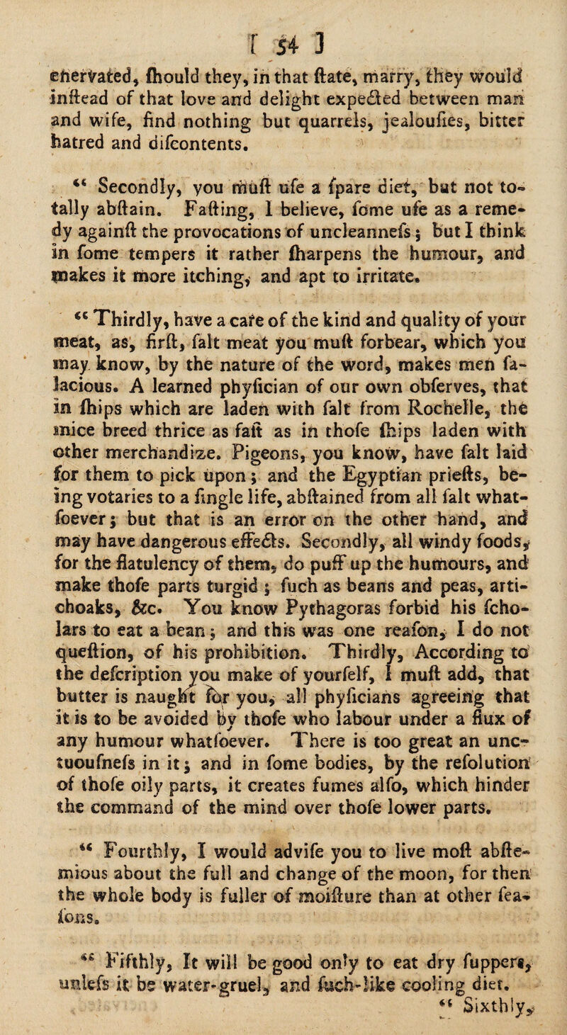 T $4 3 enervated, fhould they, in that date, marry, fhey would inftead of that love and delight expedled between man and wife, find nothing but quarrels, jealoufies, bitter hatred and difcontents. “ Secondly, you rhuft ufe a {pare diet, but not to¬ tally abftain. Faffing, I believe, feme ufe as a reme¬ dy againft the provocations of uncleannefs 5 but I think in fome tempers it rather Iharpens the humour, and makes it more itching, and apt to irritate. <c Thirdly, have a cafe of the kind and quality of your meat, as, firft, fait meat you muff forbear, which you may know, by the nature of the word, makes men fa- Jacious. A learned phyfician of our own obferves, that in {hips which are laden with fait from Rochelle, th£ mice breed thrice as fait as in thofe fhips laden with other merchandize. Pigeons, you know, have fait laid for them to pick upon; and the Egyptian priefts, be¬ ing votaries to a Angle life, abftained from all fait what¬ soever j but that is an error on the other hand, and may have dangerous efFedta. Secondly, ail windy foods* for the flatulency of them, do puff up the humours, and make thofe parts turgid 5 fuch as beans and peas, arti- choaks, &c. You know Pythagoras forbid his fcho- lars to eat a bean, and this was one reafon, I do not queftion, of his prohibition. Thirdly, According to the defeription you make of yourfelf, I muft add, that butter is naught ?br you* all phyficians agreeing that it is to be avoided by thofe who labour under a flux of any humour whatfoever. There is too great an unc- tuoufnefs in it; and in fome bodies, by the refolution of thofe oily parts, it creates fumes alfo, which hinder the command of the mind over thofe lower parts. 44 Fourthly, I would advife you to live moft abfte- mious about the full and change of the moon, for then the whole body is fuller of moiflure than at other fea- ions, <iS Fifthly, It will be good only to eat dry fupper*, unlefs it be water-gruel, and ftseh-!ike cooling diet. 4t Sixthly*