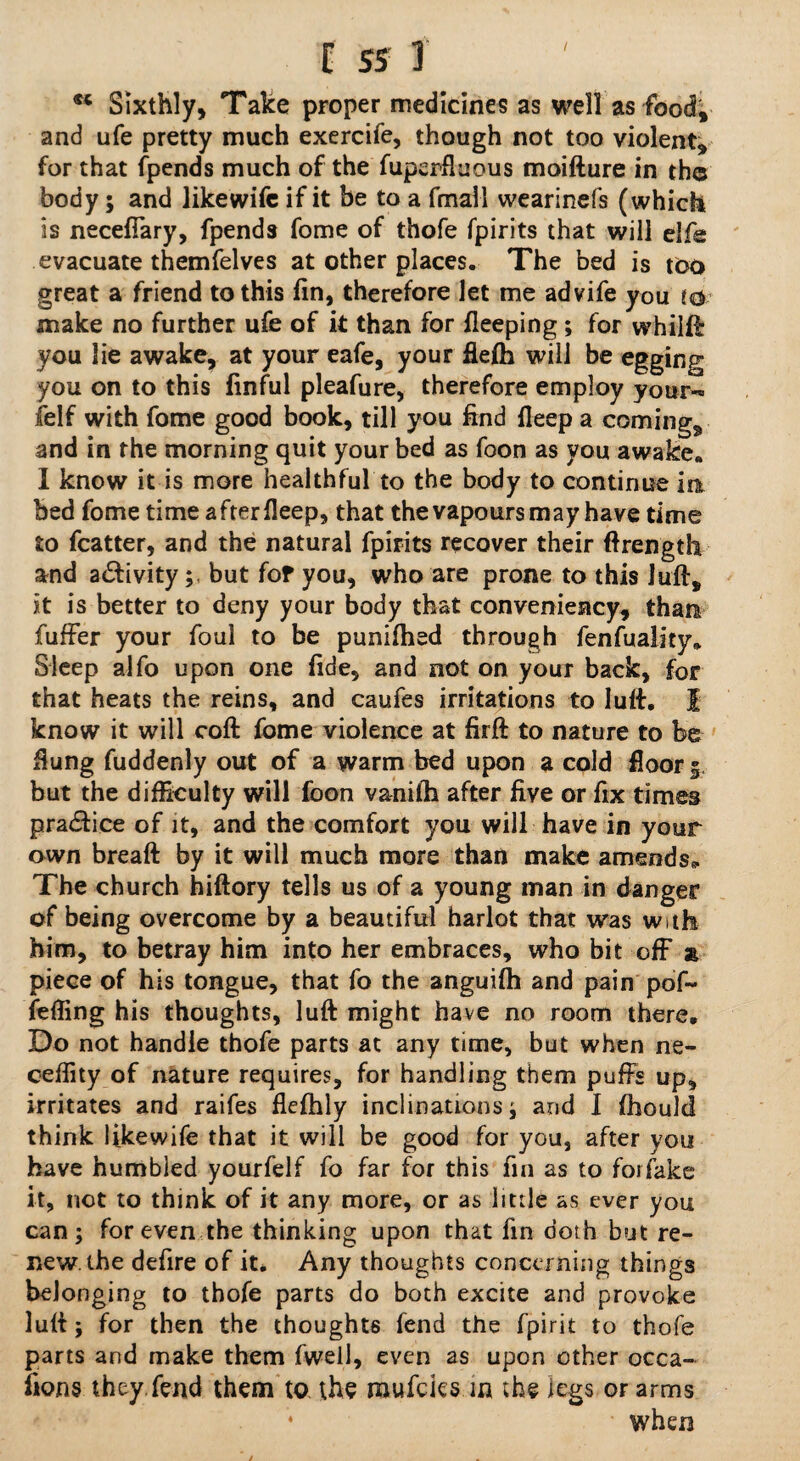 E ss T M Sixthly, Take proper medicines as well as food; and ufe pretty much exercife, though not too violent, for that fpends much of the fuperfluous moifture in th© body; and like wife if it be to a fmall wearinefs (which is neceffary, fpends fome of thofe fpirits that will elfe evacuate themfelves at other places. The bed is too great a friend to this fin, therefore let me advife you to make no further ufe of it than for fieeping ; for whilff you lie awake, at your eafe, your flelh will be egging you on to this finful pleafure, therefore employ your-™ felf with fome good book, till you find fleep a coming, and in the morning quit your bed as foon as you awake. I know it is more healthful to the body to continue in bed fome time after fleep, that the vapours may have time to fcatter, and the natural fpirits recover their ftrength and a&ivity; but for you, who are prone to this Juft, it is better to deny your body that conveniency, than fuffer your foul to be punilhed through fenfuality* Sleep alfo upon one fide, and not on your back, for that heats the reins, and caufes irritations to luff I know it will coft fome violence at firft to nature to be flung fuddenly out of a warm bed upon a cold floor 5. but the difficulty will foon vanilh after five or fix times pradice of it, and the comfort you will have in your awn breaft by it will much more than make amends,. The church hiftory tells us of a young man in danger of being overcome by a beautiful harlot that was with him, to betray him into her embraces, who bit off a piece of his tongue, that fo the anguifh and pain pof~ felling his thoughts, luft might have no room there. Do not handle thofe parts at any time, but when ne- eeffity of nature requires, for handling them puffs up, irritates and raifes flefhly inclinations; and 1 Ihoulcl think likewife that it will be good for you, after you have humbled yourfelf fo far for this fin as to forfake it, not to think of it any more, or as little as ever you can; for even the thinking upon that fin doth but re¬ new, the defire of it. Any thoughts concerning things belonging to thofe parts do both excite and provoke lull; for then the thoughts fend the fpirit to thofe parts and make them fwell, even as upon other occa¬ sions they fend them to the mufeks in the legs or arms when