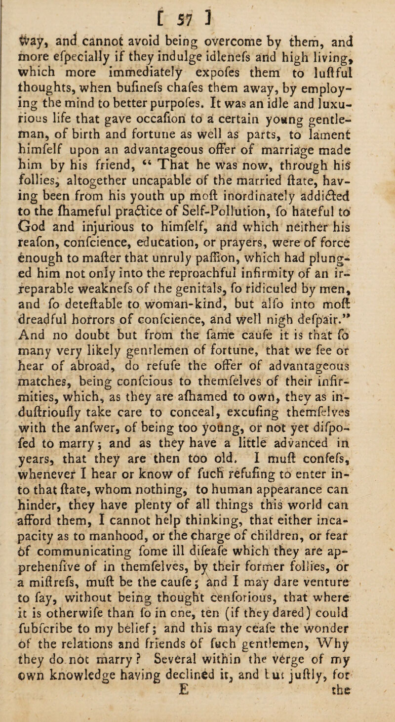 &ay, and cannot avoid being overcome by them, and more efpecially if they indulge idlenefs and high living, which more immediately expofes them to luftful thoughts, when bufinefs chafes them away, by employ¬ ing the mind to better purpofes. It was an idle and luxu¬ rious life that gave occafiori to a certain yowng gentle¬ man, of birth and fortune as well as parts, to lament himfelf upon an advantageous offer of marriage made him by his friend, “ That he was now, through hi$ follies, altogether uncapable of the married ftate, hav¬ ing been from his youth up moft inordinately addicted to the fhameful pra&iteof Self-Pollution, fo hateful to God and injurious to himfelf, and which neither his reafon, confcience, education, or prayers, were of force enough to matter that unruly paffion, which had plung- ed him not only into the reproachful infirmity of an ir¬ reparable weaknefs of the genitals, fo ridiculed by men, and fo deteftable to woman-kind, but alfo into moft dreadful horrors of confcience, and well nigh defpair.” And no doubt but from the fame caufe it is that fo many very likely gentlemen of fortune, that we fee or hear of abroad, do refufe the offer of advantageous matches, being confcious to themfelves of their infir¬ mities, which, as they are afhamed to own, they as in- duftrioufty take care to conceal, excufing themfelves with the anfwer, of being too young, or not yet difpo- fed to marry; and as they have a little advanced in years, that they are then too old. I mutt: confefs, whenever I hear or know of fuefi refufing to enter in¬ to that ftate, whom nothing, to human appearance can hinder, they have plenty of all things this world can afford them, I cannot help thinking, that either inca¬ pacity as to manhood, or the charge of children, or fear 6f communicating fome ill difeafe which they are ap- prehenfive of in themfelves, by their former follies, or a miftrefs, mutt be the caufe 5 and I may dare venture to fay, without being thought cfenforious, that where it is otherwife than fo in one, ten (if they dared) could fubferibe to my belief; and this may ceafe the wonder of the relations and friends of fuch gentlemen, Why they do not marry ? Several within the v£rge of my own knowledge having declined it, and but iuftly, for E ‘ the