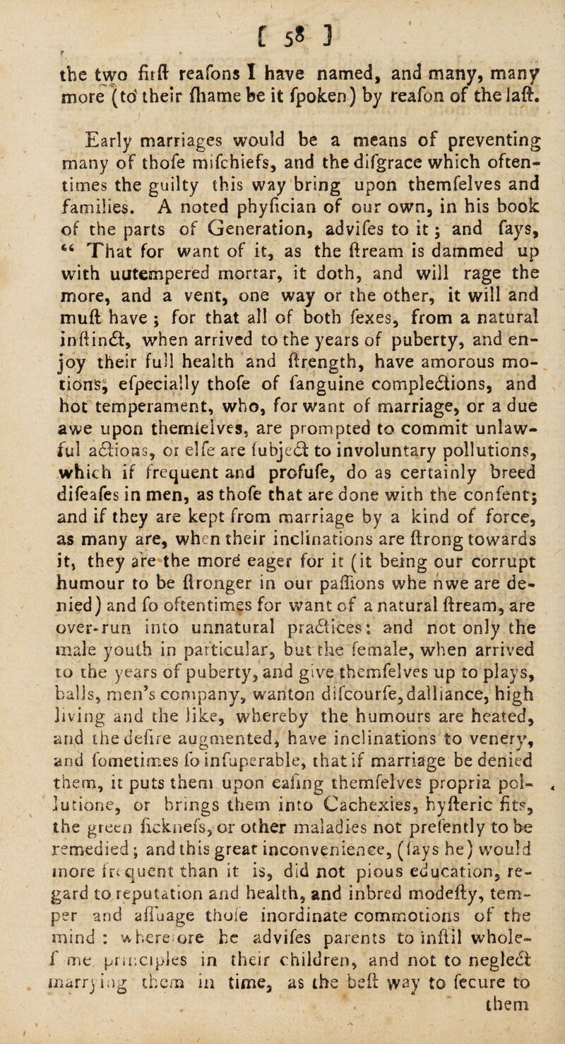 r the two flrft reafons I have named, and many, many more (to' their fhame be it fpoken) by reafon of the lad. Early marriages would be a means of preventing many of thofe mifchiefs, and thedifgrace which often* times the guilty this way bring upon themfelves and families. A noted phyfician of our own, in his book of the parts of Generation, advifes to it; and fays. That for want of it, as the dream is dammed up with uutempered mortar, it doth, and will rage the more, and a vent, one way or the other, it will and muft have ; for that all of both fexes, from a natural inftindt, when arrived to the years of puberty, and en¬ joy their full health and ftrength, have amorous mo¬ tions, efpecially thofe of fanguine completions, and hot temperament, who, for want of marriage, or a due awe upon themieives, are prompted to commit unlaw¬ ful adfioas, or elfe are (ubjet to involuntary pollutions, which if frequent and profufe, do as certainly breed difeafes in men, as thofe that are done with the confent; and if they are kept from marriage by a kind of force, as many are, when their inclinations are ftrong towards it, they are the mord eager for it (it being our corrupt humour to be flronger in our pafhons whe nwe are de¬ nied) and fo oftentimes for want of a natural ftream, are over-run into unnatural pradUces; and not only the male youth in particular, but the female, when arrived to the years of puberty, and give themfelves up to plays, balls, men’s company, wanton difcourfe,dalliance, high jiving and the like, whereby the humours are heated, and the defire augmented, have inclinations to venery, and fometimes fo infuperable, that if marriage be denied them, it puts them upon eafing themfelves propria poi- , lutione, or brings them into Cachexies, hyfteric fits, the green licknefs,or other maladies not prefently to be remedied; and this great inconvenience, (fays he) would more frequent than it is, did not pious education, re¬ gard to reputation and health, and inbred modefty, tem¬ per and afTuage thofe inordinate commotions of the mind: wherefore be advifes parents to inflil whole- f me principles in their children, and not to negledt marrying them in time, as the bed way to fecure to them