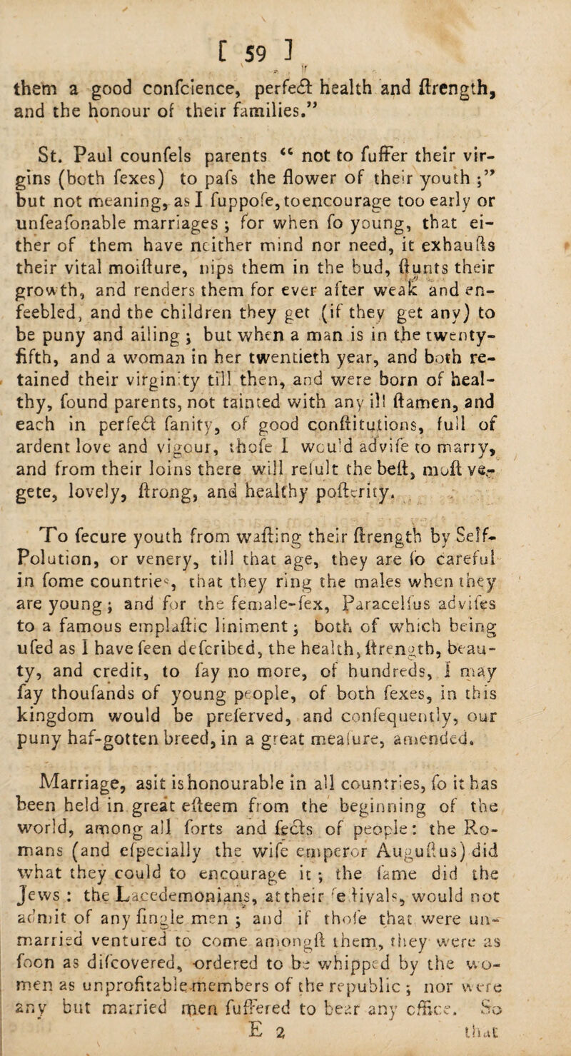 them a good confcience, perfect health and ftrength, and the honour of their families.” St. Paul counfels parents <c not to fufFer their vir¬ gins (both fexes) to pafs the flower of their youth but not meaning, as I fuppofe,toencourage too early or unfeafonable marriages ; for when fo young, that ei¬ ther of them have neither mind nor need, it exhaufts their vital moifture, nips them in the bud, ftunts their grow th, and renders them for ever after weak and en¬ feebled, and the children they get (if they get any) to be puny and ailing ; but when a man is in the twenty- fifth, and a woman in her twentieth year, and both re¬ tained their virginity till then, and were born of heal¬ thy, found parents, not tainted with any ill ftamen, and each in perfedi fanity, of good conftitutions, full of ardent love and vigour, thofe I would advife to marry, and from their loins there will reiult the bell:, moft ver gete, lovely, ftrong, and healthy pofterity. To fecure youth from wafting their ftrength by Self- Pol ution , or venery, till that age, they are io careful in fome countries, that they ring the males when they are young; and for the female-fex, Paracelius advifes to a famous emplaftic liniment; both of which being ufed as I havefeen deferibed, the health, ftrength, beau¬ ty, and credit, to fay no more, of hundreds, I may fay thoufands of young people, of both fexes, in this kingdom would be preferved, and confequently, our puny haf-gotten breed, in a great mealure, amended. Marriage, asit is honourable in all countries, fo it has been held in great efteem from the beginning of the world, among all forts and feeds of people: the R.o- mans (and efpecially the wife emperor Auguftus) did what they could to encourage it ; the fame did the Jews : the Lacedemonians, at their re liyals, would not admit of any fingle men ; and if thofe that were un¬ married ventured to come amongft them, they were as foon as difeovered, -ordered to be whipped by the wo¬ men as unprofttable members of the republic ; nor were any but married men fufFered to bear any office. So E 2 that