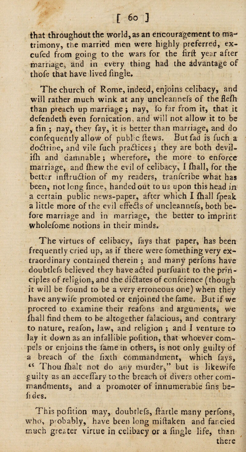 that throughout the world, as an encouragement to ma¬ trimony, the married men were highly preferred, ex- cufed from going to the wars for the firft year after marriage., and in every thing had the advantage of thofe that have lived Tingle, The church of Rome, indeed, enjoins celibacy, and will rather much wink at any uncleannefs of the flefh than preach up marriage; nay, lo far from it, that it defendeth even fornication, and will not allow it to be a fin ; nay, they fay, it is better than marriage, and do confequently allow of public flews. But fad 1$ fuch a dodfrine, and vile fuch practices $ they are both devil- ifh and damnable; wherefore, the more to enforce marriage, and fhew the evil of celibacy, l fhall, for the better inftrudfion of my readers, tranfcribe what has been, not long fince, handed out to us upon this head in a certain public news-paper, after which I fhall fpeak a little more of the evil effedis of uncleannefs, both be¬ fore marriage and in marriage, the better to imprint wholefome notions in their minds. The virtues of celibacy, fays that paper, has been frequently cried up, as if there were fomething very ex¬ traordinary contained therein ; and many perfons have doubtlefs believed they haveadfed purfuant to the prin¬ ciples of religion, and the dictates of conference (though it will be found to be a very erroneous one) when they have any wife promoted or enjoined the fame. But if we proceed to examine their reafons and arguments, we (hall find them to be altogether falacious, and contrary to nature, reafon, law, and religion ; and I venture to lay it down as an infallible pofition, that whoever com¬ pels or enjoins the fame in others, is not only guilty of a breach of the fixth commandment, which fays, “ Thou dialt not do any murder,” but is likewife guilty as an acoeffary to the breach of divers other com¬ mandments, arid a promoter of innumerable fins be- Tides. This pofition may, doubtlefs, ftartle many perfons, who, probably, have been long miftaken and fancied much greater virtue in celibacy or a Tingle life, than there