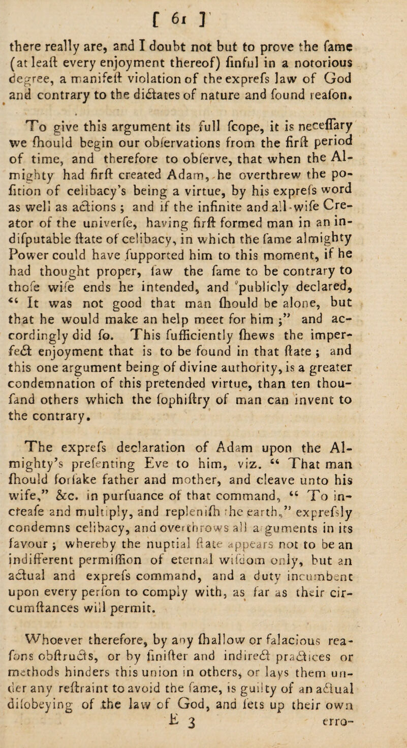 there really are, and I doubt not but to prove the fame (atleaft every enjoyment thereof) finful in a notorious degree, a rranifeft violation of theexprefs law of God and contrary to the dictates of nature and found reafon. To give this argument its full fcope, it is neceflary we fhould begin our obfervations from the firft period of time, and therefore to obferve, that when the Al¬ mighty had firft created Adam, he overthrew the po¬ rtion of celibacy’s being a virtue, by his exprefs word as well as actions ; and if the infinite and ail wife Cre¬ ator of the univerfe, having firft formed man in an in- difputable ftate of celibacy, in which the fame almighty Power could have fupported him to this moment, if he had thought proper, law the fame to be contrary to thofe wife ends he intended, and publicly declared, 44 It was not good that man fhould be alone, but that he would make an help meet for him j” and ac¬ cordingly did fo. This fufficiently (hews the imper¬ fect enjoyment that is to be found in that ftate ; and this one argument being of divine authority, is a greater condemnation of this pretended virtue, than ten thou- fand others which the lophiftry of man can invent to the contrary. The exprefs declaration of Adam upon the Al¬ mighty’s prefenting Eve to him, viz. 44 That man fhould foriake father and mother, and cleave unto his wife,” &c. in purfuance of that command, 44 To in- cfeafe and multiply, and replenifb rhe earth,” exprefsly condemns celibacy, and overthrows all a guments in its favour; whereby the nuptial ftate appears not to be an indifferent permifiion of eternal wikiom only, but an actual and exprefs command, and a duty incumbent upon every perfon to comply with, as far as their cir- cumftances will permit. Whoever therefore, by any (hallow or falacious rea- fons obftruefs, or by finifter and indireCf practices or methods hinders this union in others, or lays them un¬ der any reftraint to avoid the fame, is guilty of an adiual dilobeying of the law of God, and lets up their own E 3  erro-