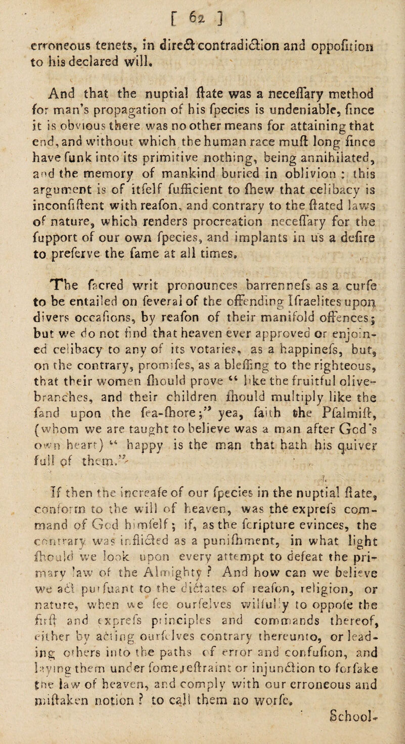 erroneous tenets, in dire& contradiction and oppofiiion to his declared will. And that the nuptial ftate was a neceiTary method for man’s propagation of his fpecies is undeniable, fmee it is obvious there was no other means for attaining that end, and without which the human race mull long fines have funk into its primitive nothing, being annihilated, and the memory of mankind buried in oblivion : this argument is of itfelf fufficient to fhew that celibacy is inconfiftent with reafon, and contrary to the {fated laws of nature, which renders procreation neceffary for the fupport of our own fpecies, and implants in us a delire to preferve the fame at all times. The facred writ pronounces barrennefs as a curfe to be entailed on feveralof the offending Ifraelites upon divers occafions, by reafon of their manifold offences; but we do not find that heaven ever approved or enjoin¬ ed celibacy to any of its votaries, as a happinefs, but, on the contrary, promifes, as a bleffing to the righteous, that their women fhould prove “ like the fruitful olive- branches, and their children ihould multiply like the land upon the fea-Chore f * yea, faith &he Pfalmiff, (whom we are taught to believe was a man after God's own heart) 14 happy is the man that hath his quiver full pf ^ „ ■ 4* ‘ . If then the increafeof our fpecies in the nuptial fiafe, conform to the will of heaven, was the exprefs com¬ mand of God himfelf; if, as the feripture evinces, the contrary was tnfiidfed as a puni foment, in what light jfhould we look upon every attempt to defeat the pri¬ mary law of the Almighty ? And how can vve believe we ad! purfuant to the dictates of reafon, religion, or nature, when we fee ourfeives wilfully to oppole the fir ft and exprefs principles and commands thereof, either by adting ourfeives contrary thereunto, or lead¬ ing others into the paths of error and confufon, and laying them under fome,reftraint or injundlion to forfake toe law of heaven, and comply with our erroneous and niiftaken notion ? to cajl them no worfc. School-