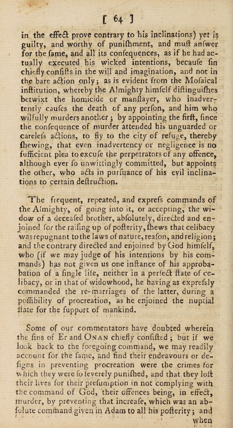 t H 1 in the effe& prove contrary to his inclinations) yet is guilty, and worthy of punifhment, and muff anfwer for the fame, and all its confequences, as if he had ac¬ tually executed his wicked intentions, becaufe fin chiefly confifts in the will and imagination, and not in the bare a£fion only; as is evident from the Mofaical inftitution, whereby the Almighty himfelf difiinguifhes betwixt the homicide or manflayer, who inadver¬ tently caufes the death of any perfon, and him who \yilfully murders another $ by appointing the firft, fince the confequence of murder attended his unguarded or carelefs actions, to fly to the city of refuge, thereby fhewing, that even inadvertency or negligence is no fuflicient plea to excufe the perpetrators of any offence, although ever fo unwittingly committed, but appoints the other, who a£te in purfuance of his evil inclina¬ tions to certain deflru^hop. The frequent, repeated, and exprefs commands of the Almighty, of going into it, or accepting, the wi¬ dow of a deceafed brother, abfolutely, directed and en¬ joined for the raifuig up of pofterity, thews that celibacy was repugnant to the laws of nature, reafon, and religion ; and the contrary directed and enjoined by God himfelf, who (if we may judge of his intentions by his com¬ mands) has not given us one initance of his approba- bation of a Angle life, neither in a perfect ftate of ce¬ libacy, or in that of widowhood, he having as exprefsly commanded the re-marriages of the latter, during a poflibility of procreation, as he enjoined the nuptial liate for the fupport of mankind. Some of our commentators have doubted wherein the fins of Er and Onan chiefly confiited ; but if we look back to the foregoing command, we may readily account for the fame, and find their endeavours or de- figns in preventing procreation were the crimes for which they were fo leverely punifhed, and that they lofb their lives for their preemption in not complying with the command of God, their offences being, in effedt, murder, by preventing that increafe, which was an ab¬ solute command given in Adam to all his pofterity; and when