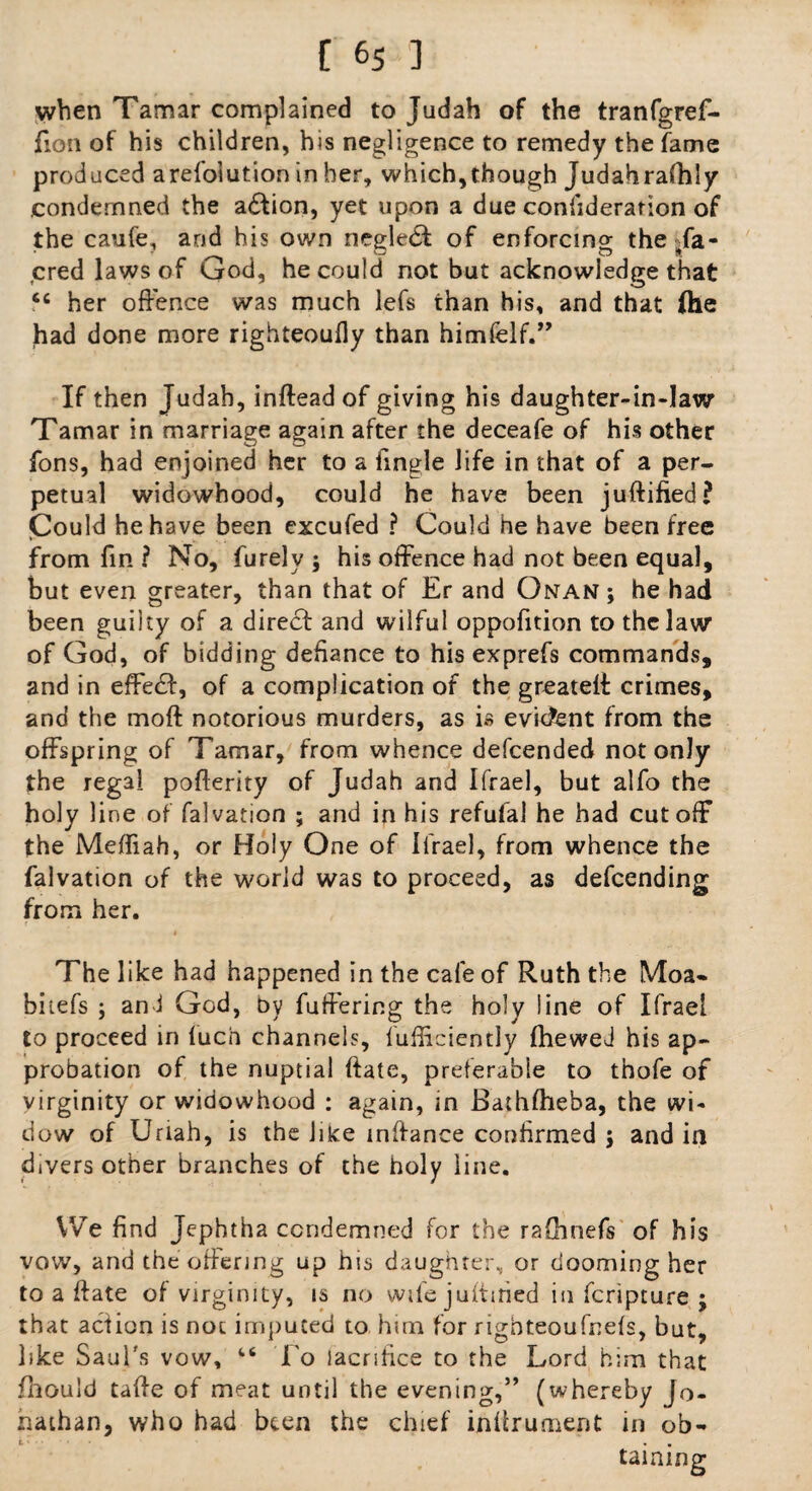 when Tamar complained to Judah of the tranfgref- fion of his children, his negligence to remedy the fame produced arefolution in her, which,though Judahrafhly condemned the adfion, yet upon a due confideration of the caufe, and his own riegledl of enforcing the-fa- cred laws of djrod, he could not but acknowledge that <c her offence was much lefs than his, and that (he had done more righteoufly than himfelf.” If then Judah, inftead of giving his daughter-in-law Tamar in marriage again after the deceafe of his other fons, had enjoined her to a Tingle life in that of a per¬ petual widowhood, could he have been juftified? Could he have been excufed ? Could he have been free from fin ? No, furely ; his offence had not been equal, but even greater, than that of Er and Onan; he had been guilty of a direct and wilful oppofition to the law of God, of bidding defiance to his exprefs commands, and in effect, of a complication of the greateff crimes, and the moft notorious murders, as is evident from the offspring of Tamar, from whence descended not only the regal pofterity of Judah and Ifrael, but alfo the holy line of falvation ; and in his refufal he had cutoff the Meffiah, or Holy One of Ifrael, from whence the falvation of the world was to proceed, as descending from her. The like had happened in the cafe of Ruth the Moa- biiefs ; an 1 God, by fuffering the holy line of Ifrael to proceed in luch channels, lufficiently fhewed his ap¬ probation of the nuptial ftate, preferable to thofe of virginity or widowhood : again, in Bathfheba, the wi¬ dow of Uriah, is the like mftance confirmed ; and in divers other branches of the holy line. We find Jephtha condemned for the rafhnefs of his vow, and the offering up his daughter, or dooming her to a ftate of virginity, is no wife juftmed in feripture ; that action is not imputed to him for righteoufnefs, but, like Saul's vow, 46 To lacnfice to the Lord him that fhould tafte of meat until the evening,” (whereby Jo. haihan, who had been the chief inftrument in ob¬ taining