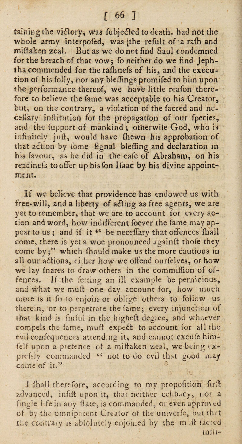 taining the vidlory, was fubje&ed to death. had not the whole army interpofed, was >the refult of a rafh and miftaken zeal. But as we do not find Saul condemned for the breach of that vow; fo neither do we find Jeph- tha commended for the rafhnefs of his, and the execu¬ tion of his folly, nor any bleftings promifed to him upon the performance thereof, we have little reafon there¬ fore to believe the fame was acceptable to his Creator, but, on the contrary, a violation of the facred and ne¬ ed] ary inftitution for the propagation of our fpecies, and the fupport of mankind ; otherwife God, who is infinitely juft, would have (hewn his approbation of that adtion by feme fignal biefting and declaration in his favour, as he did in the cafe of Abraham, on his readinefs to offer up hisfon Ifaac by his divine appoint¬ ment. If we believe that providence has endowed us with free-will, and a liberty of acting as free agents, we are yet to remember, that we are to account for every ac¬ tion and word, how indifferent foever the fame may ap¬ pear to us; and if it be neceiTary that offences fhail come, there is yet a woe pronounced againft thofe they come bywhich fhould make us the more cautious in all our adtions, ef her how we offend ourfelves, or how we lay fnares to draw others in the commiffion of of¬ fences. If the fetdng an ill example be pernicious, and what we muft one day account for, how much more is it fo to enjoin or oblige others to follow us therein, or to perpetrate the fame; every injunction of that kind is fuiful in the higheft degree, and whoever compels the fame, muft expert to account for all the evil confequences attending it, and cannot excufe him- felf upon a pretence of a miftaken zeal, we being ex- prefsiy commanded not to do evil that good may come of it.” I (hall therefore, according to my proportion fir ft advanced, infift upon it, that neither celibacy, nor a fingle life in any ftate, is commanded, or even approved of by the omnipotent Creator of the univerfe, but that the contrary is-absolutely enjoined by the muft facred mill-