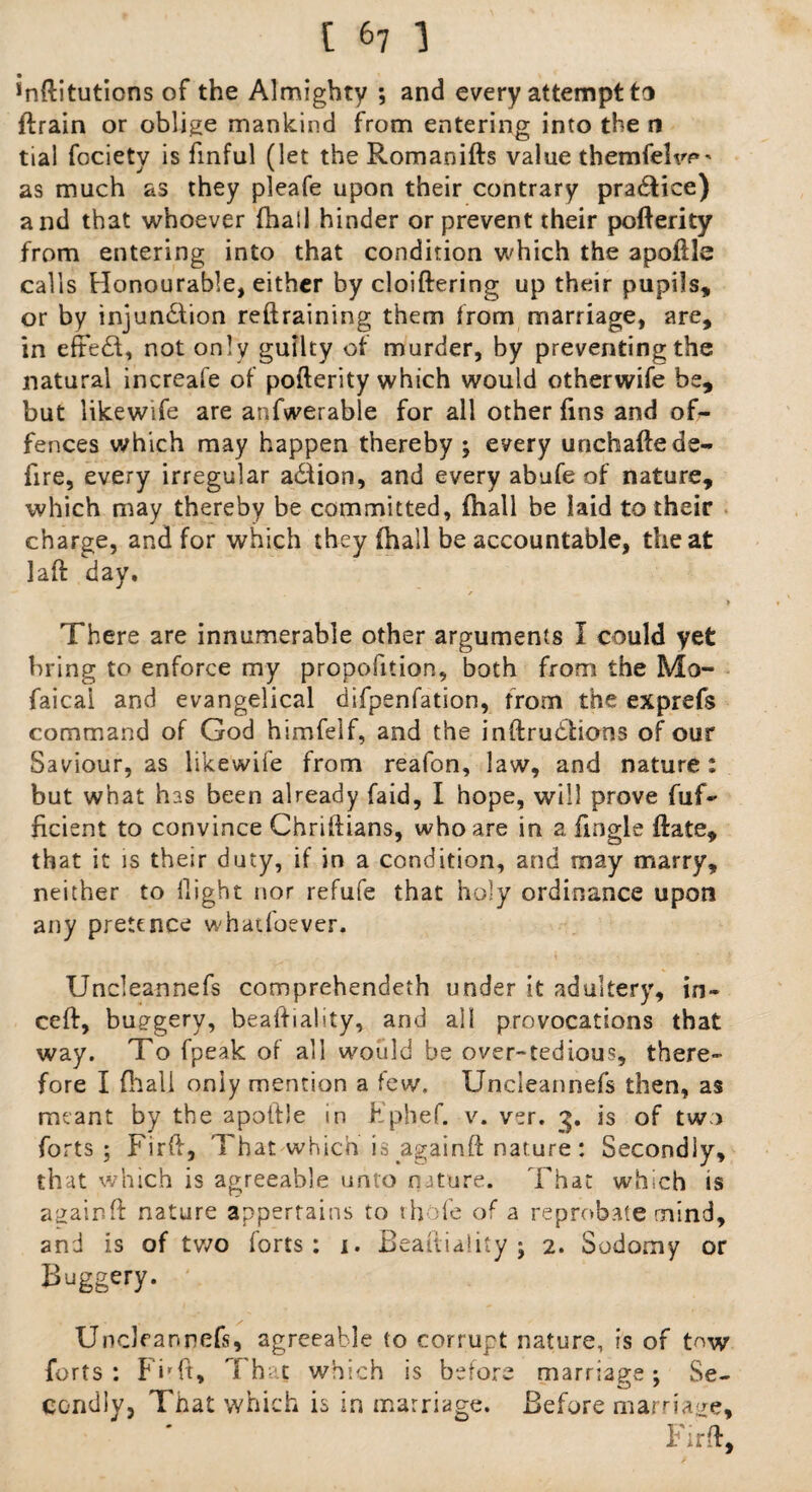 [ &7 1 inftitutions of the Almighty ; and every attempt to lfirain or oblige mankind from entering into the n tial fociety is finful (let the Romanifts value themfelw*' as much as they pleafe upon their contrary practice) and that whoever fhall hinder or prevent their pofterity from entering into that condition which the apoftle calls Honourable, either by cloiftering up their pupils, or by injun&ion reftraining them from marriage, are, in effect, not only guilty of murder, by preventing the natural increafe of pofterity which would otherwife be, but likewife are anfwerable for all other fins and of- fences which may happen thereby ; every unchafte de¬ fire, every irregular adlion, and every abufe of nature, which may thereby be committed, fhall be laid to their charge, and for which they (hall be accountable, the at laft day. r » There are innumerable other arguments 1 could yet bring to enforce my propofition, both from the Mo- faicai and evangelical difpenfation, from the exprefs command of God himfelf, and the inftruhhons of our Saviour, as likewife from reafon, law, and nature: but what has been already faid, I hope, will prove fuf- ficient to convince Chriftians, who are in a fingle ftate, that it is their duty, if in a condition, and may marry, neither to flight nor refufe that holy ordinance upon any pretence whatfoever. Uncleannefs comprehendeth under it adultery, in- ceft, buggery, beafiiality, and all provocations that way. To fpeak of all would be over-tedious, there¬ fore I (hall only mention a few. Uncleannefs then, as meant by the apoltle in Fphef. v. ver. 3. is of two forts; Firft, That which is againft nature: Secondly, that which is agreeable unto nature. That which is again ft nature appertains to thole of a reprobate mind, and is of two forts: 1. Beafiiality; 2. Sodomy or Buggery. Uncleannefs, agreeable to corrupt nature, is of tow forts: Fi'ft, That which is before marriage; Se¬ condly, That which is in marriage. Before marriage, Firft,