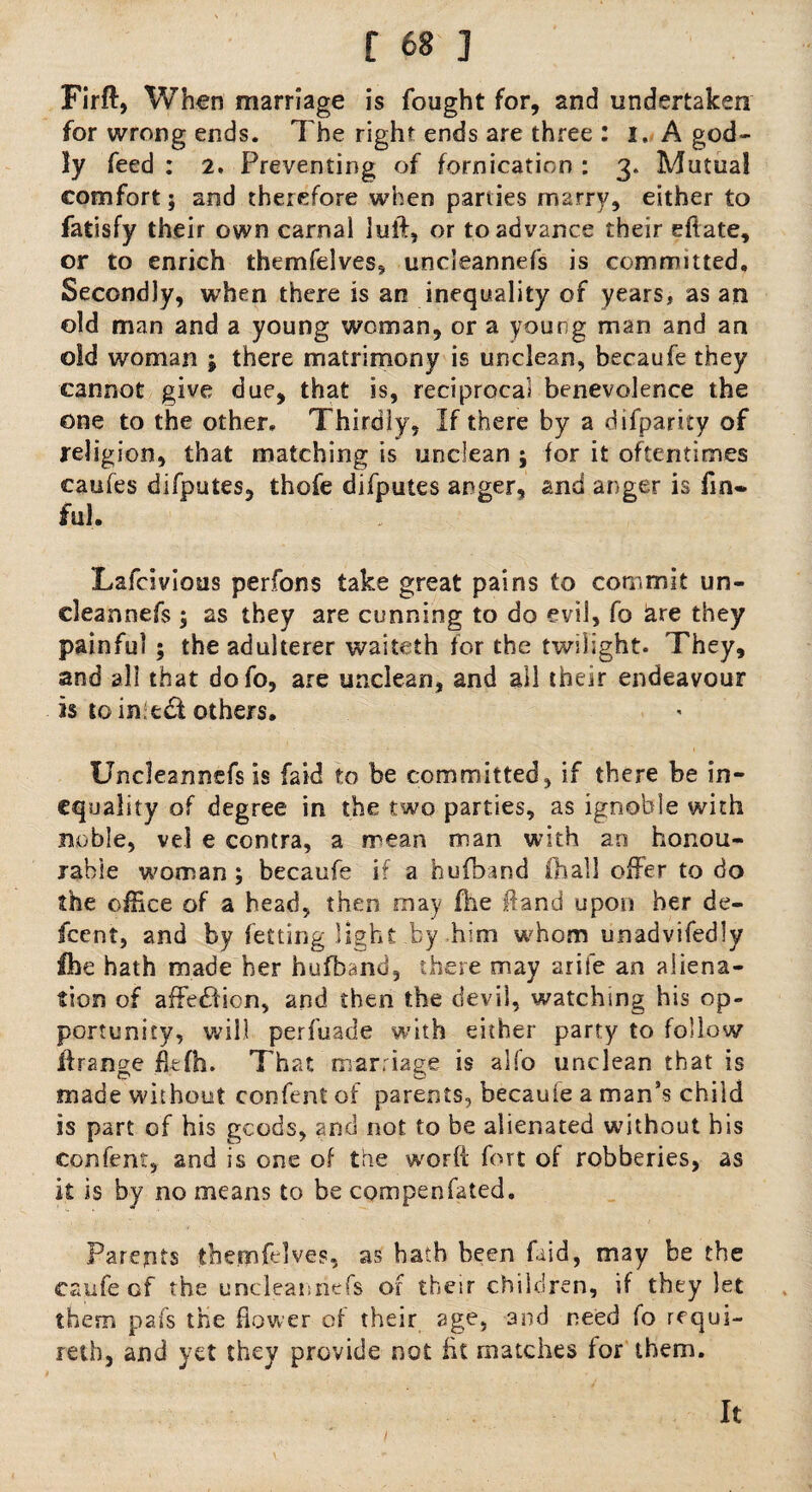Firffi, When marriage is fought for, and undertaken for wrong ends. The right ends are three : I, A god¬ ly feed : 2. Preventing of fornication : 3. Mutual comfort; and therefore when parties marry, either to fatisfy their own carnal Juft, or to advance their eflate, or to enrich themfelves, uncleannefs is committed. Secondly, when there is an inequality of years, as an old man and a young woman, or a young man and an old woman ; there matrimony is unclean, becaufe they cannot give due, that is, reciprocal benevolence the one to the other. Thirdly, If there by a difparity of religion, that matching is unclean ; for it oftentimes caufes difputes, thofe difputes anger, and anger is fin- fill. Lafcivious perfons take great pains to commit un¬ cleannefs ; as they are cunning to do evil, fo &re they painful ; the adulterer waiteth for the twilight. They, and all that dofo, are unclean, and all their endeavour is to in:e£t others. Uncleannefs is laid to be committed, if there be in¬ equality of degree in the two parties, as ignoble with noble, vel e contra, a mean man with an honou¬ rable woman ; becaufe if a hufhand (hall offer to do the office of a head, then may (he Hand upon her de- feent, and by fetting light by him whom unadvifedly Ihe hath made her hufband, there may arife an aliena¬ tion of affe&ion, and then the devil, watching his op¬ portunity, will perfuade with either party to follow if range Etfh. That marriage is alfo unclean that is made without confent of parents, becauie a man’s child is part of his gcods, and not to be alienated without his confent, and is one of the worft fort of robberies, as it is by no means to be cornpenfated. Parents themfelves, as bath been faid, may be the caufeof the uncleannefs of their children, if they let them pafs the flower of their age, and need fo requi- retbj and yet they provide not fit matches for them. It