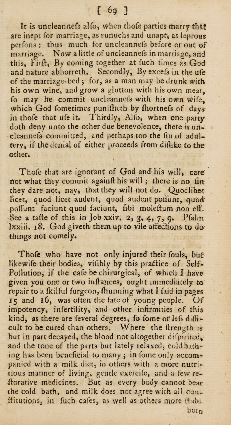 It is uncleannefs alfo, when thofe parties marry that are inept for marriage, as eunuchs and unapt, as leprous perfons : thus much for uncleannefs before or out of marriage. Now a little of uncleannefs in marriage, and this, Fir ft, By coming together at fuch times as God and nature abhorreth. Secondly, By excels in the ufe of the marriage-bed ; for, as a man may be drunk with his own wine, and grow a glutton with his own meat, fo may he commit uncleannefs with his own wife, which God fometimes puniftieth by fhortnefs of days in thofe that ufe it. Thirdly, Alfo, when one party doth deny unto the other due benevolence, there is un¬ cleannefs committed, and perhaps too the fin of adul¬ tery, if the denial of either proceeds from diflike to the other. f Thofe that are ignorant of God and his will, care Hot what they commit againfthis will ; there is no fin they dare not, nay, that they will not do. Quodlibet licet, quod licet audent, quod audent poftunt, quod’ poffunt faciunt quod faciunt, fibi moleftum non eft. See a tafte of this in Job xxiv. 2, 3, 4, 7, 9. Pfalnra lxxiii. 18. God giveth them up to vile affections to do* things not comely. Thofe who have not only injured their fouls, but likewife their bodies, vifibly by this praCtice of Self- Pollution, if the cafe be chirurgical, of which I have given you one or two inftances, ought immediately to repair to a fkilful furgeon, fhunning what I faid in pages 15 and 16, was often the fate of young people. Of impotency, infertility, and other infirmities of this kind, as there are feveral degrees, fo fome or lefs diffi¬ cult to be cured than others. Where the ftrength is but in part decayed, the blood not altogether difpirited, and the tone of the parts but lately relaxed, cold bath¬ ing has been beneficial to many ; in fome only accom* panied with a milk diet, in others with a more nutri¬ tious manner of living, gentle exercife, and a few re- ftorative medicines. But as every body cannot bear the cold bath, and milk does not agree with all con- ftitutions* in fuch cafes, as well as others more ftub- born