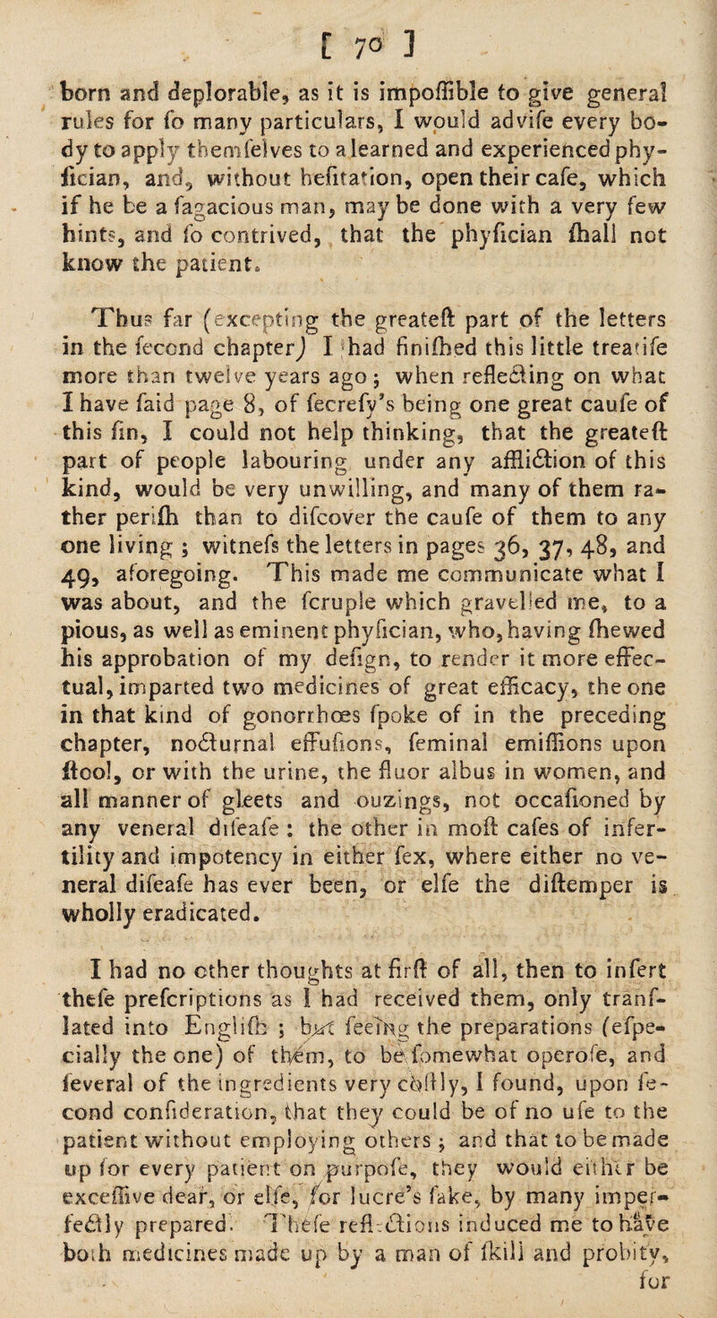 [ 7° 1 born and deplorable, as it is impoffible to give general rules for fo many particulars, I would advife every bo¬ dy to apply themfelves to a learned and experienced phy- ficiao, andj without befitation, open their cafe, which if he be a fagacious man, may be done with a very few hints, and fo contrived, that the phyfician fhall not know the patient* Thus far (excepting the greateft part of the letters in the fecond chapter,) I had finifhed this little treatife more than twelve years ago; when reflecting on what I have faid page 8, of fecrefy’s being one great caufe of this fin, I could not help thinking, that the greateft part of people labouring under any affliction of this kind, would be very unwilling, and many of them ra¬ ther persih than to difcover the caufe of them to any one living ; witnefs the letters in pages 36, 37, 48, and 49, aforegoing. This made me communicate what I was about, and the fcruple which gravelled me, to a pious, as well as eminent phyfician, who, having (hewed his approbation of my defign, to render it more effec¬ tual, imparted two medicines of great efficacy, the one in that kind of gonorrhces fpoke of in the preceding chapter, noCturnai effufions, feminal emiffions upon ftool, or with the urine, the floor aibus in women, and all manner of gleets and ouzings, not occafioned by any veneral difeafe : the other in mod cafes of infer¬ tility and impotency in either fex, where either no ve¬ neral difeafe has ever been, or elfe the diftemper is wholly eradicated. I had no other thoughts at firfl of all, then to infert thefe prefcriptions as 1 had received them, only tranf- lated into Engiifh ; bjji feeing the preparations fefpe- cially the one) of them, to befomewhat operofe, and feveral of the ingredients very chflly, i found, upon fe¬ cond confideration, that they could be of no ufe to the patient without employing others; and that to be made up for every patient on purpofe, they would either be exceffive dear, or elfe, for lucre’s lake, by many imper¬ fectly prepared. Thefe reft.Ctions induced me tohat'e both medicines made up by a man of (kill and probity, for