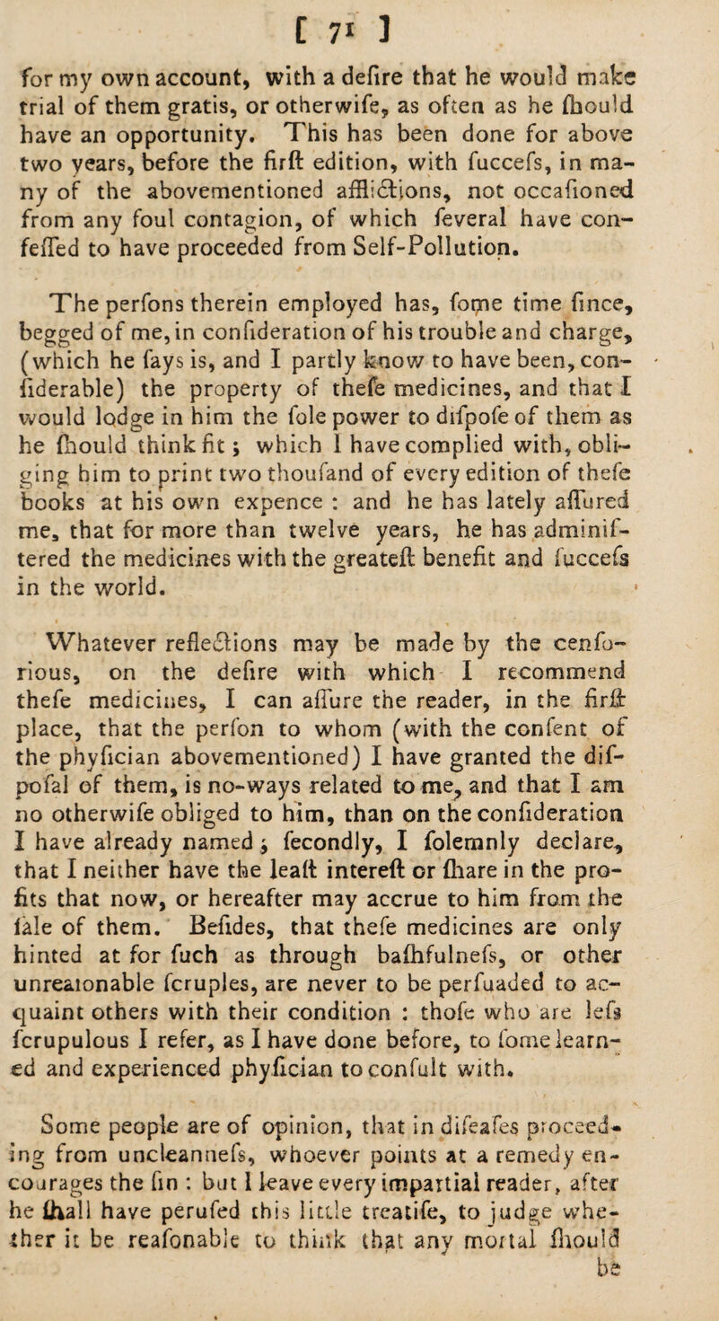 for my own account, with a defire that he would make trial of them gratis, or otherwife, as often as he fhould have an opportunity. This has been done for above two years, before the firft edition, with fuccefs, in ma¬ ny of the abovementioned afflictions, not occafioned from any foul contagion, of which feveral have con- fefled to have proceeded from Self-Pollution. The perfons therein employed has, fotjne time fince, begged of me, in confideration of his trouble and charge, (which he fays is, and I partly know to have been, con- fiderable) the property of thefe medicines, and that I would lodge in him the foie power to difpofeof them as he fhould think fit; which 1 have complied with, obli¬ ging him to print two thoufand of every edition of thefe books at his own expence : and he has lately allured me, that for more than twelve years, he has adminif- tered the medicines with the greateft benefit and fuccefs in the world. Whatever reflections may be made by the cenfo- rious, on the defire with which I recommend thefe medicines, I can allure the reader, in the firfl: place, that the perfon to whom (with the confenr of the phyfician abovementioned) I have granted the dif- pofal of them, is no-ways related to me, and that I am no otherwife obliged to him, than on the confideration I have already named; fecondly, I folemnly declare, that I neither have the lead intereft or (hare in the pro¬ fits that now, or hereafter may accrue to him from the lale of them. Befides, that thefe medicines are only hinted at for fuch as through bafhfulnefs, or other unreaionable fcruples, are never to be perfuaded to ac¬ quaint others with their condition : thofe who are lefs fcrupulous I refer, as I have done before, to fome learn¬ ed and experienced phyfician toconfult with. Some people are of opinion, that in difeafes proceed¬ ing from uncleannefs, whoever points at a remedy en¬ courages the fin : but 1 leave every impartial reader, after he fhall have perufed this little treatife, to judge whe¬ ther it be reafonable to think that any mortal fhould be