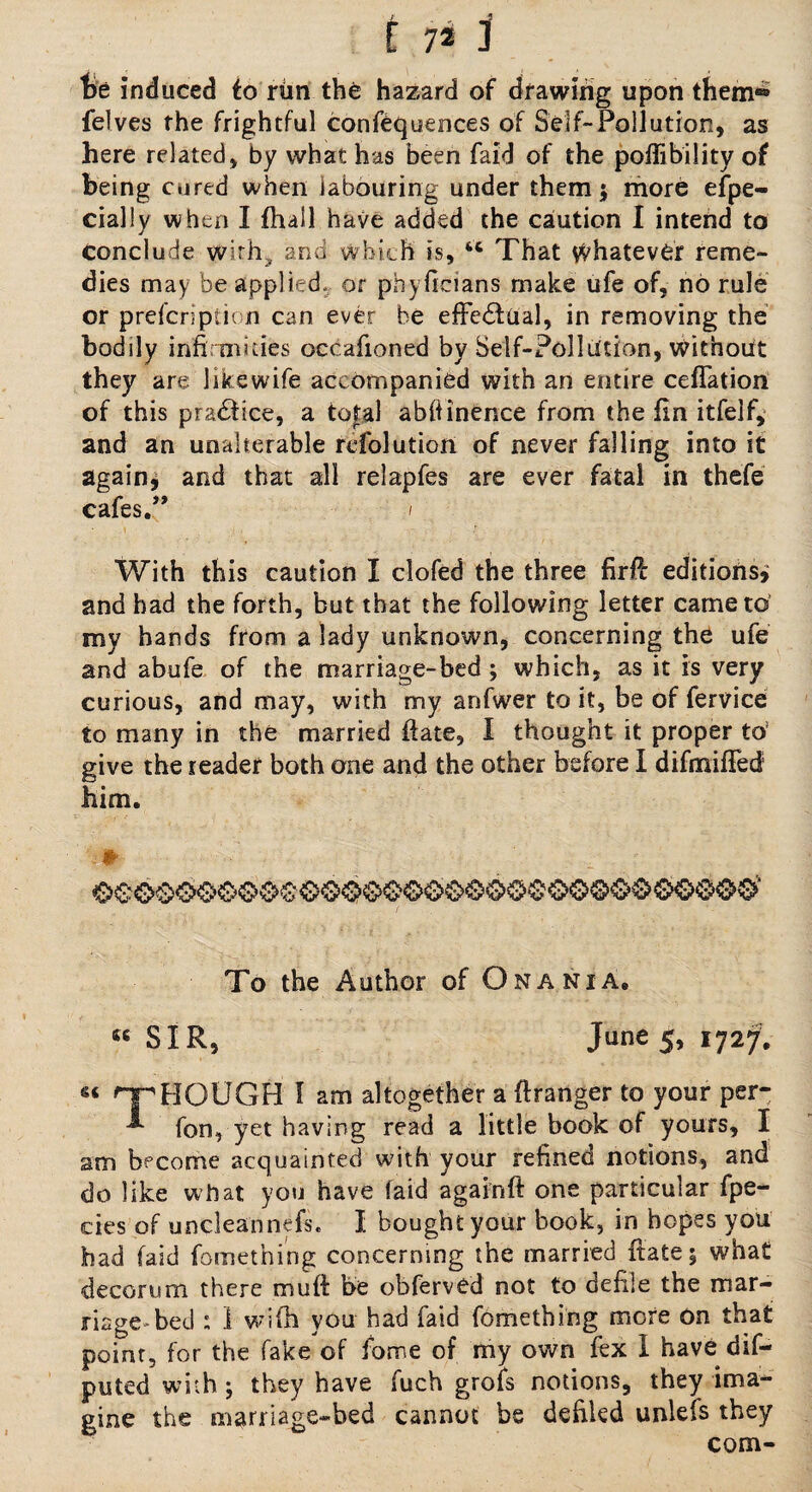 be induced to rUn the hazard of drawing upon them® felves the frightful confluences of Self-Pollution, as here related, by what has been faid of the poffibility of being cured when labouring under them; more ejfpe- cially when I (hall have added the caution I intend to conclude with, and which is, u That whatever reme¬ dies may be applied, or phyficians make ufe of, no rule or prefcription can ever be effectual, in removing the bodily infirmities occafioned by Self-Pollution, without they are likewife accompanied with an entire ceflation of this practice, a to£al abfiinence from the fin itfelf, and an unalterable refolution of never falling into it again* and that all relapfes are ever fatal in thefe cafes.” i With this caution I clofed the three firfi editions* and had the forth, but that the following letter came to my hands from a lady unknown, concerning the ufe and abufe of the marriage-bed; which, as it is very curious, and may, with my anfwer to it, be of lervice to many in the married fiate, I thought it proper to give the reader both one and the other before I difmifiecf him. * To the Author of Onania, 46 SIR, June 5, 1727. nr HOUGH I am altogether a (hanger to your per- fon, yet having read a little book of yours, I am become acquainted with your refined notions, and do like what you have faid againft one particular fpe- cies of uncleannefs. I bought your book, in hopes you had faid fomething concerning the married fiate 3 what decorum there muft be obferved not to defile the mar¬ riage bed : 1 wifh you had faid fomething more on that point, for the fake of fbme of nay own fex I have dif- puted with j they have fuch grofs notions, they ima¬ gine the marriage-bed cannot be defiled unlefs they com-