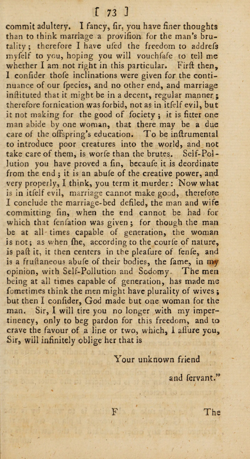 commit adultery. I fancy, fir, you have finer thoughts than to think marriage a provifion for the man’s bru¬ tality ; therefore I have ufed the freedom to addrefs inyfelf to you, hoping you will vouchfafe to tell me whether I am not right in this particular. Firft then, I confider thofe inclinations were given for the conti¬ nuance of our fpecies, and no other end, and marriage inftituted that it might be in a decent, regular manner; therefore fornication was forbid, not as in itfelf evil, but it not making for the good of fociety ; it is fitter one man abide by one woman, that there may be a due care of the offspring’s education. To be inftrumental to introduce poor creatures into the world, and not take care of them, is worfe than the brutes. Self-Pol¬ lution you have proved a fin, becaufe it is deordinate from the end ; it is an abufe of the creative power, and very properly, I think, you term it murder : Now what is in itfelf evil, marriage cannot make good, therefore I conclude the marriage-bed defiled, the man and wife committing fin, when the end cannot be had for which that fenfation was given; for though the man be at all times capable of generation, the woman is not; as when fhe, according to the courfe of nature, is pafi it, it then centers in the pleafure of fenfe, and is a fruftaneous abufe of their bodies, the fame, in my opinion, with Self-Pollution and Sodomy. The men being at all times capable of generation, has made me fometimes think the men might have plurality of wives ; but then I confider, God made but one woman for the man. Sir, I will tire you no longer with my imper- tinency, only to beg pardon for this freedom, and to crave the favour of a line or two, which, 1 allure you, Sir, will infinitely oblige her that is Your unknown friend and fervant.” F The