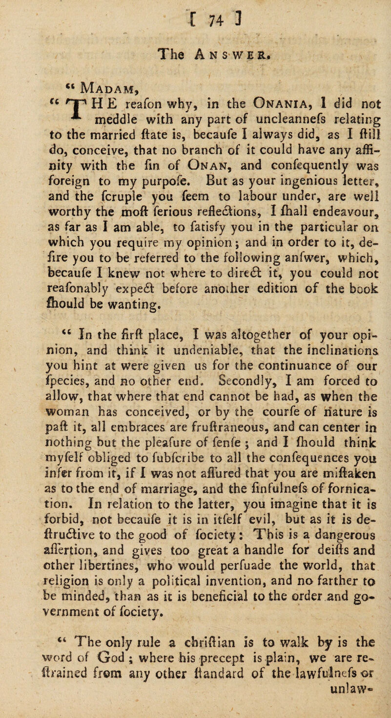 The Answer. 44 Madam, 44 rT' H E reafon why, in the Onania, 1 did not meddle with any part of uncleannefs relating to the married ftate is, becaufe I always did, as I ftill do, conceive, that no branch of it could have any affi¬ nity with the fin of Onan, and confequently was foreign to my purpofe. But as your ingenious letter, and the fcrupie you feem to labour under, are well worthy the moft ferious reflections, I fhall endeavour, as far as I am able, to fatisfy you in the particular on which you require my opinion; and in order to it, de¬ fire you to be referred to the following anfwer, which, becaufe I knew not where to direCt it, you could not reafonably expeCt before anoiher edition of the book fhould be wanting, 44 In the fir ft place, I was altogether of your opi¬ nion, and think it undeniable, that the inclinations you hint at were given us for the continuance of our fpecies, and no other end. Secondly, I am forced to allow, that where that end cannot be had, as when the woman has conceived, or by the courfe of iiature is paft it, all embraces are fru&raneous, and can center in nothing but the pleafure of fenfe ; and I fhould think myfelf obliged to fubfcribe to all the confequences you infer from it, if 1 was not allured that you are miftaken as to the end of marriage, and the finfulnefs of fornica¬ tion. In relation to the latter, you imagine that it is forbid, not becaufe it is in itfelf evil, but as it is de- ftruCtive to the good of fociety: This is a dangerous aflertion, and gives too great a handle for deifts and other libertines, who would perfuade the world, that religion is only a political invention, and no farther to be minded, than as it is beneficial to the order and go¬ vernment of fociety. 44 The only rule a chriflian is to walk by is the word of God ; where his precept is plain, we are re¬ trained from any other fiandard of the lawfulness or unlaw-