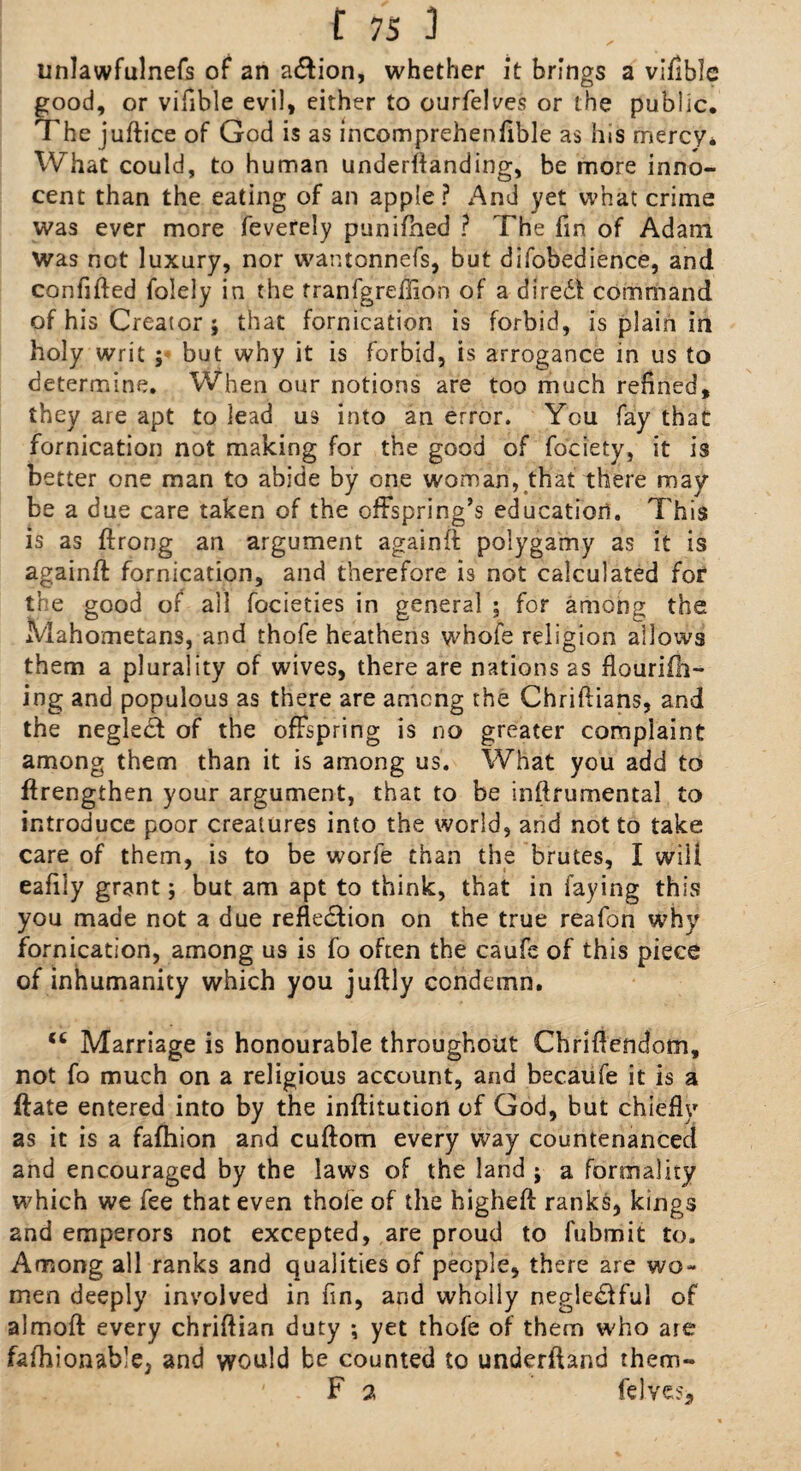 unlawfulnefs of an a&ion, whether it brings a vifible good, or vifible evil, either to ourfelves or the public. The judice of God is as incomprehenfible as his mercy* What could, to human undemanding, be more inno¬ cent than the eating of an apple ? And yet what crime was ever more feverely punifned ? The fin of Adam was not luxury, nor wantonnefs, but difobedience, and confided folely in the rranfgreflion of a dire£l command of his Creator ; that fornication is forbid, is plain in holy writ ; but why it is forbid, is arrogance in us to determine. When our notions are too much refined, they are apt to lead us into an error. You fay that fornication not making for the good of fociety, it is better one man to abide by one woman, that there may¬ be a due care taken of the offspring’s education. This is as ftrong an argument againd polygamy as it is againd fornication, and therefore is not calculated for the good of all focieties in general ; for among the Mahometans, and thofe heathens whofe religion allows them a plurality of wives, there are nations as flaurifh- ing and populous as there are among the Chridians, and the neglect of the offspring is no greater complaint among them than it is among us. What you add to drengthen your argument, that to be inftfumental to introduce poor creatures into the world, and not to take care of them, is to be worfe than the brutes, I will eafily grant; but am apt to think, that in faying this you made not a due reflexion on the true reafon why fornication, among us is fo often the caufe of this piece of inhumanity which you judly condemn. <c Marriage is honourable throughout Chridendom, not fo much on a religious account, and becaufe it is a date entered into by the inditution of God, but chiefly as it is a fafhion and cudom every way countenanced and encouraged by the laws of the land j a formality which we fee that even thofe of the highed ranks, kings and emperors not excepted, are proud to fubmit to. Among all ranks and qualities of people, there are wo¬ men deeply involved in fin, and wholly negle<ffful of almod every chridian duty ; yet thofe of them who are fafhionable, and would be counted to underdand them** ' F 2 felve?.