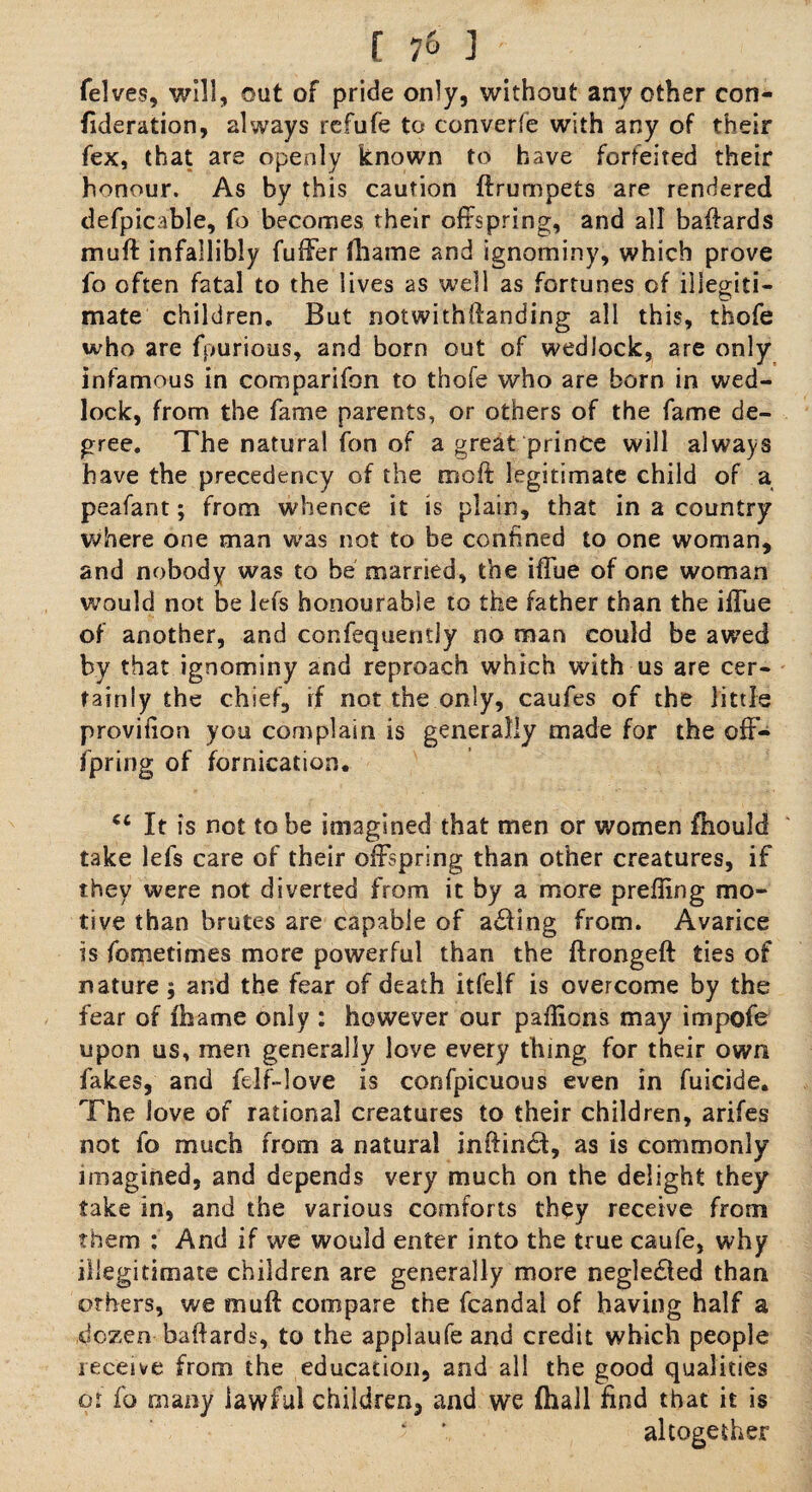 felves, will, out of pride only, without any other con- ^deration, always refufe to converfe with any of their fex, that are openly known to have forfeited their honour. As by this caution ftrumpets are rendered defpicable, fo becomes their offspring, and all baftards muff infallibly fuffer fhame and ignominy, which prove fo often fatal to the lives as well as fortunes of illegiti¬ mate children. But notwithftanding all this, thofe who are fpurious, and born out of wedlock, are only infamous in comparifon to thofe who are born in wed¬ lock, from the fame parents, or others of the fame de¬ gree. The natural fon of a great prince will always have the precedency of the mo ft legitimate child of a peafant; from whence it is plain, that in a country where one man was not to be confined to one woman, and nobody was to be married, the iffue of one woman would not be lefs honourable to the father than the iffue of another, and confequenily no man could be awed by that ignominy and reproach which with us are cer¬ tainly the chief, if not the only, caufes of the little proviiion you complain is generally made for the off- fpring of fornication. (c It is not to be imagined that men or women fhould take lefs care of their offspring than other creatures, if they were not diverted from it by a more prefling mo¬ tive than brutes are capable of a£Hng from. Avarice is fometimes more powerful than the ftrongeft ties of nature ; and the fear of death itfelf is overcome by the fear of fhame only : however our paflions may impofe upon us, men generally love every thing for their own fakes, and felf-love is confpicuous even in fuicide. The love of rational creatures to their children, arifes not fo much from a natural inftindt, as is commonly imagined, and depends very much on the delight they take in, and the various comforts they receive from them ; And if we would enter into the true caufe, why illegitimate children are generally more negle£ied than others, we mu ft compare the fcandal of having half a dozen baftards, to the applaufe and credit which people receive from the education, and all the good qualities or fo many lawful children, and we (hall find that it is * ’ altogether