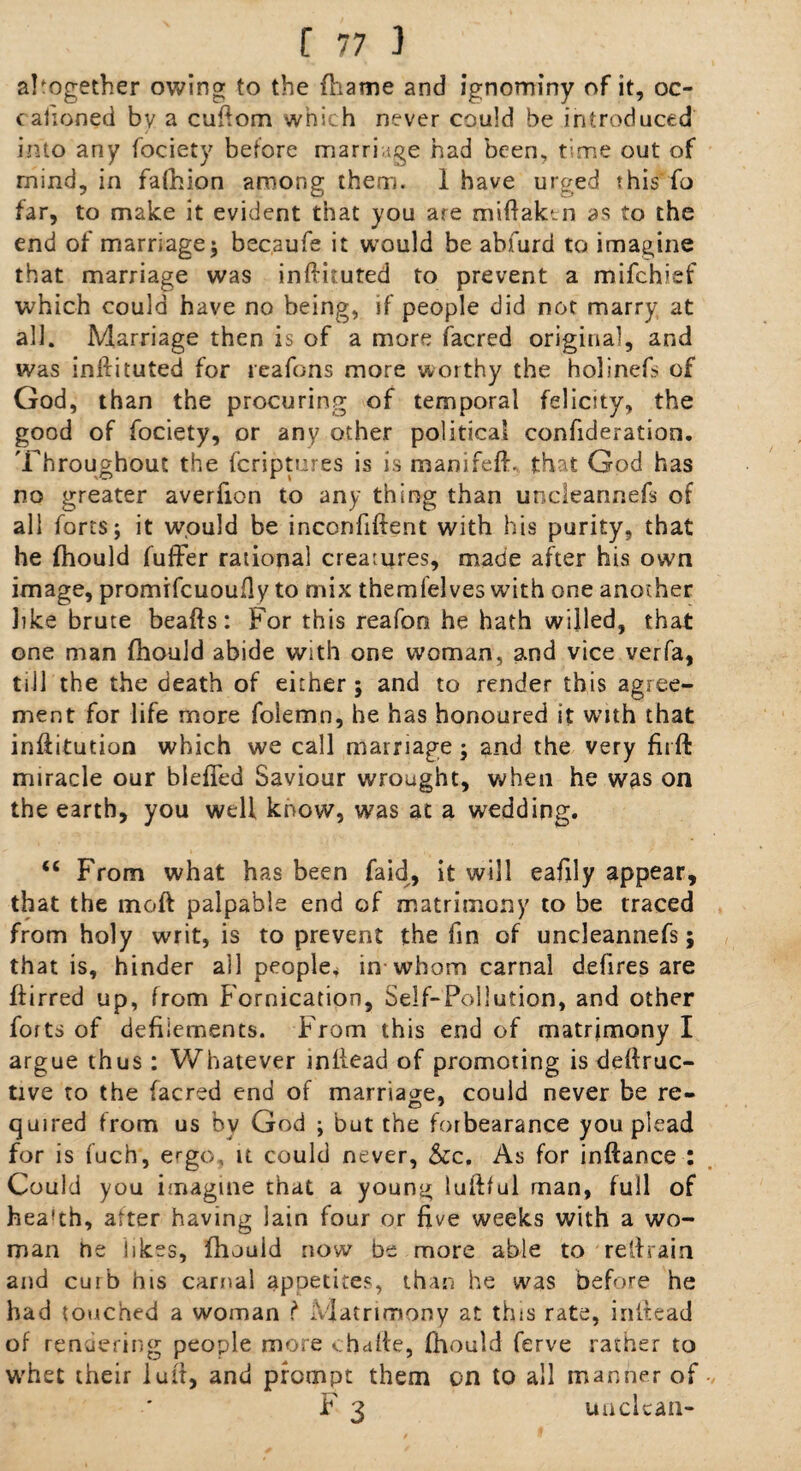 altogether owing to the fhame and ignominy of it, oc- cafioned by a cufiom which never could be introduced into any fociety before marriage had been, time out of mind, in fafhion among them. 1 have urged this fo far, to make it evident that you are miftaktn as to the end of marriage; becaufe it would be abfurd to imagine that marriage was inftituted to prevent a mifchief which could have no being, if people did not marry at all. Marriage then is of a more facred original, and was inftituted for reafons more worthy the holinefs of God, than the procuring of temporal felicity, the good of fociety, or any other political confideration. Throughout the fcriptures is is manifeft. that God has no greater averfion to any thing than uncleannefs of all forts; it would be inconfiftent with his purity, that he fhould fuffer rational creatures, made after his own image, promifcuoufiy to mix themfelves with one another like brute beafts: For this reafon he hath willed, that one man fhould abide with one woman, and vice verfa, till the the death of either ; and to render this agree¬ ment for life more folemn, he has honoured it with that inftitution which we call marriage; and the very firft miracle our blefled Saviour wrought, when he was on the earth, you well know, was at a wedding. “ From what has been faid, it will eafily appear, that the moft palpable end of matrimony to be traced from holy writ, is to prevent the fin of uncleannefs; that is, hinder all people* in whom carnal defires are ftirred up, from Fornication, Self-Pollution, and other forts of defilements. From this end of matrimony I argue thus: Whatever infiead of promoting is deflruc- tive to the facred end of marriage, could never be re- quired from us by God ; but the forbearance you plead for is fuch, ergo, it could never, &c. As for inftance : Could you imagine that a young luftful man, full of hea'th, alter having iain four or five weeks with a wo¬ man he likes, fhould now be more able to retrain and cuib his carnal appetites, than he was before he had touched a woman ? Matrimony at this rate, infiead of rendering people more c ha fie, fhould ferve rather to whet their iuft, and prompt them on to all manner of F 3 unclean-