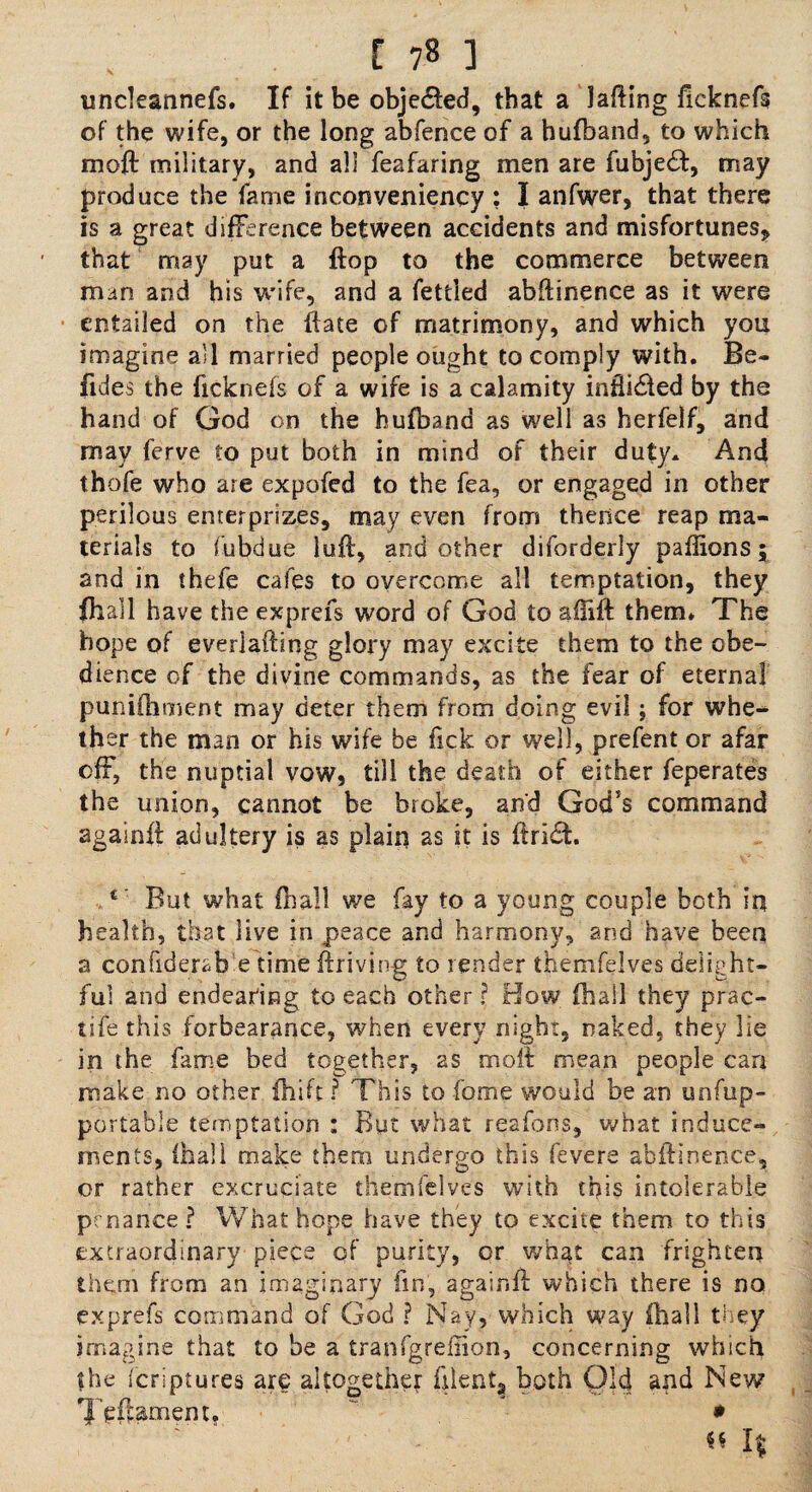[ 7« ] uncleannefs. If it be objected, that a lading fieknefs of the wife, or the long abfence of a hufband, to which mod: military, and all feafaring men are fubjedt, may produce the fame inconveniency : I anfwer, that there is a great difference between accidents and misfortunes, that may put a flop to the commerce between man and his wife, and a fettled abdinence as it were entailed on the date of matrimony, and which you imagine a'l married people ought to comply with. Be- fides the fieknefs of a wife is a calamity indicted by the hand of God on the hufband as well as herfelf, and may ferve to put both in mind of their duty. And thofe who are expofed to the fea, or engaged in other perilous enterprises, may even from thence reap ma¬ terials to iubdue lud, and other diforderly paflions; and in thefe cafes to overcome all temptation, they (hall have the exprefs word of God to aiiift them. The hope of everlafting glory may excite them to the obe¬ dience of the divine commands, as the fear of eternal punifhment may deter them from doing evil; for whe¬ ther the man or his wife be fick or well, prefent or afar off, the nuptial vow, till the death of either feperates the union, cannot be broke, and God’s command againfi adultery is as plain as it is dridh 1 But what fhall we fay to a young couple both in health, that live in peace and harmony, and have been a confiderab.e time driving to render themfelves delight¬ ful and endearing to each other ? How fhall they prac- tife this forbearance, when every night, naked, they lie in the fame bed together, as mod mean people can make no other fhift ? This to fame would be an unfup- portable temptation : But what reafons, what induce¬ ments, (hall make them undergo this fevers abdinence, or rather excruciate themfelves with this intolerable prnance ? What hope have they to excite them to this extraordinary piecs of purity, or what can frighten them from an imaginary fin, agaiind which there is no exprefs command of God ? Nay, which way (hall they imagine that to be a tranfgrefiion, concerning which the feriptures are altogether dlent? both Old and New Tedamem. * « If