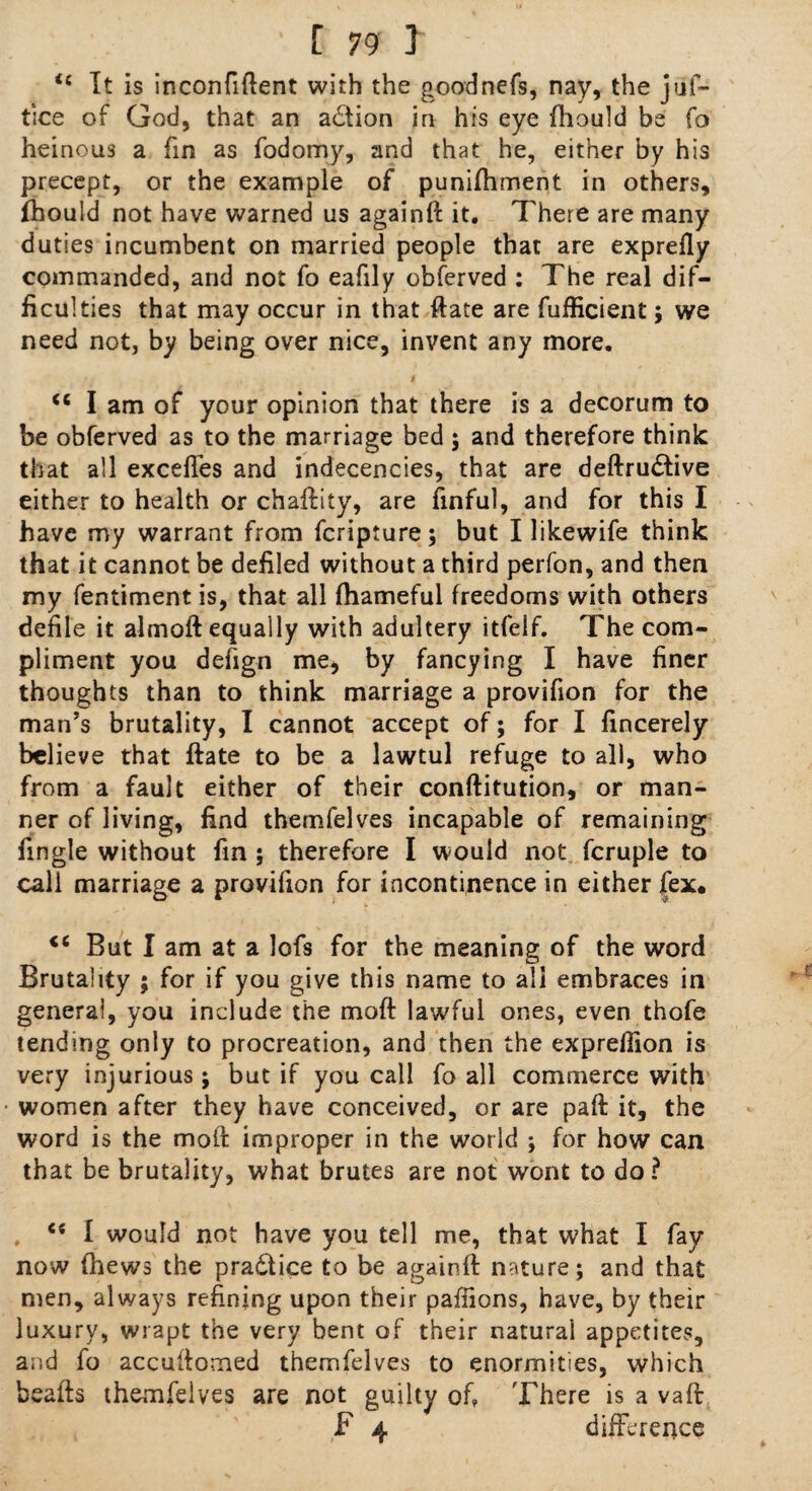 <c It is inconfiftent with the goodnefs, nay, the jiif- tice of God, that an action in his eye fhould be fo heinous a fin as fodomy, and that he, either by his precept, or the example of punifhment in others, jhould not have warned us againft it. There are many duties incumbent on married people that are exprefly commanded, and not fo eafily obferved : The real dif¬ ficulties that may occur in that ftate are fufficient; we need not, by being over nice, invent any more. u I am of your opinion that there is a decorum to be obferved as to the marriage bed ; and therefore think that all excefles and indecencies, that are deftrudlive either to health or chaftity, are finful, and for this I have my warrant from fcripture; but I likewife think that it cannot be defiled without a third perfon, and then my fentiment is, that all fhameful freedoms with others defile it almoft equally with adultery itfelf. The com¬ pliment you defign me, by fancying I have finer thoughts than to think marriage a provifion for the man’s brutality, I cannot accept of; for I fincerely believe that ftate to be a lawtul refuge to all, who from a fault either of their conftitution, or man¬ ner of living, find themfelves incapable of remaining fingle without fin ; therefore I would not fcruple to call marriage a provifion for incontinence in either jfex* <e But I am at a lofs for the meaning of the word Brutality ; for if you give this name to all embraces in genera!, you include the moft lawful ones, even thofe tending only to procreation, and then the expreflion is very injurious; but if you call fo all commerce with women after they have conceived, or are paft it, the word is the moil: improper in the world ; for how can that be brutality, what brutes are not wont to do ? ei I would not have you tell me, that what I fay now (hews the pradtice to be againft nature; and that men, always refining upon their paflions, have, by their luxury, wrapt the very bent of their natural appetites, and fo accuftomed themfelves to enormities, which beafts themfelves are not guilty of There is a vaft F 4 difference