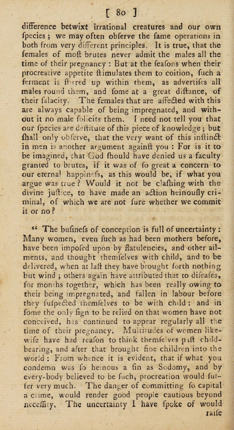 difference betwixt irrational creatures and our own fpecies; we may often obferve the fame operations in both from very different principles. It is true, that the females of mo ft brutes never admit the males all the time of their pregnancy : But at the feafons when their procreative appetite ftimidates them to coition, fuch a ferment is ffrred up within them, as advertifes all males round them, and feme at a great diftance, of their i'alacity. The females that are affe£ted with this are always capable of being impregnated, and with¬ out it no male felicits them. I need not tell you that our fpecies are deftitute of this piece of knowledge ; but ill all only obferve, that the very want of this inftindt in men is another argument againft you : For is it to be imagined, that God fhould have denied us a faculty granted to brutes, if it was of fo great a concern to our eternal happinefs, as this would be, if what you argue was true ? Would it not be clafhing with the divine juft'ce, to have made an adtion heinoufly cri» minal, of which we are not fere whether we commit it or no ? <e The bufinefs of conception is full of uncertainty : Many women, even fuch as had been mothers before, have been impofed upon by flatulencies, and other ail¬ ments, and thought themfelves with child, and to be delivered, when at laft they have brought forth nothing but wind ; others again have attributed that to difeafes, for months together, which has been really owing to their being impregnated, and fallen in labour before they fufpeCted themfelves to be with child : and in feme the only fign to be relied on that women have not conceived, has continued to appear regularly all the time of their pregnancy. Multitudes of wemen like- wife have had reafon to think themielves pail child¬ bearing, and after that brought fine children into the world : From whence it is evident, that if what you condemn was fo heinous a fin as Sodomy, and by every-body believed to be fuch, procreation would fur- fer very much. The danger of committing fo capital a crime, would render good people cautious beyond neceftity, The uncertainty I have fpoke of would raife