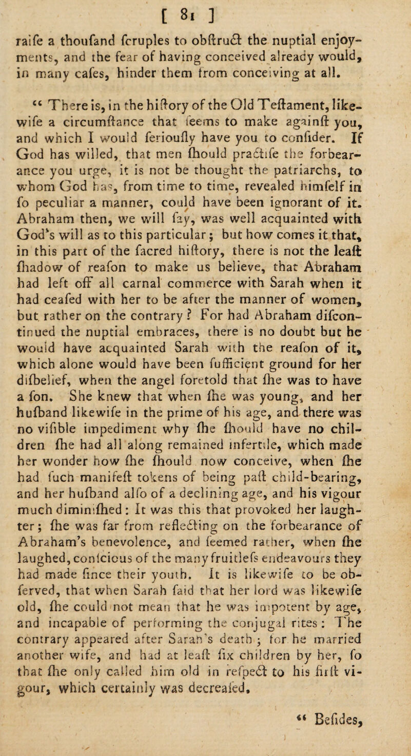 raife a thoufand fcruples to obftru£t the nuptial enjoy¬ ments, and the fear of having conceived already would, in many cafes, hinder them from conceiving at all. €c There is, in the hiftory of the Old Teftament, like- wife a circumftance that feems to make againft you, and which I would ferioufly have you to confider. If God has willed, that men fhould pradfife the forbear¬ ance you urge, it is not be thought the patriarchs, to whom God has, from time to time, revealed himfelf in fo peculiar a manner, could have been ignorant of it. Abraham then, we will fey, was well acquainted with Godvs will as to this particular; but how comes it that, in this part of the facred hiftory, there is not the leaft fhadow of reafon to make us believe, that Abraham had left off all carnal commerce with Sarah when it had ceafed with her to be after the manner of women, but rather on the contrary ? For had Abraham difcon- tinued the nuptial embraces, there is no doubt but he would have acquainted Sarah with the reafon of it, which alone would have been fufficient ground for her difbelief, when the angel foretold that Ihe was to have a fon. She knew that when file was young, and her hufband likewife in the prime of his age, and there was no vifible impediment why fhe Ihould have no chil¬ dren fhe had all along remained infertile, which made her wonder how {he fhould now conceive, when {he had fucn manifeft tokens of being pail: child-bearing, and her hufband alfo of a declining age, and his vigour much dimimfhed : It was this that provoked her laugh¬ ter; fhe was far from reflecting on the forbearance of Abraham's benevolence, and feemed rather, when fhe laughed, conlcicus of the many fruitlefs endeavours they had made fince their youth. It is likewife to be ob¬ served, that when Sarah faid that her lord was likewife old, fhe could not mean that he was impotent by age, and incapable of performing the conjugal rites : The contrary appeared after Sarah's death ; tor he married another wife, and had at leaft fix children by her, fo that file only called him old in refpedi to his full vi¬ gour, which certainly was decreaied, €< Beftdes,