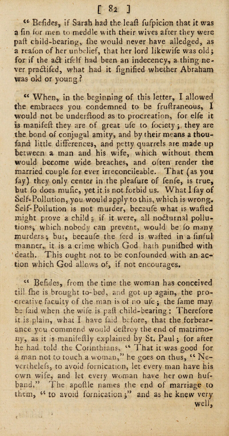 <ft Befides, if Sarah had the lead fufpicion that it was a fin for men to meddle with their wives after they were paft child-bearings foe would never have ailedged, as a reafon of her unbelief, that her lord likewife was old; for if the a6\ itfelf had been an indecency, a thing ne¬ ver practifed, what had it ftgnified whether Abraham was old or young ? Ci When, in the beginning of this letter, I allowed the embraces you condemned to be fruftraneous, I would not be underflood as to procreation, for elfe it is manifeft they are of great ufe to foeiety; they are the bond of conjugal amity, and by their means a thou- fand little differences, and petty quarrels are made up between a man and his wife, which without them would become wide breaches, and often render the married couple for ever irreconcilable, That (as you fay) they only center in the pleafure of fenfe, is true, but fo does muftc, yet it is not forbid us. What I fay of Self-Pollution, you would apply to this, which is wrong. Self-Pollution is not murder, becaufe what is wafted might prove a child | if it were, all nodlurnal pollu¬ tions, which nobody can prevent, would be fo many murders; but, becaufe the feed is wafted in a finful manner, it is a crime which God hath punifoed with 'death. This ought not to be confounded with an ac¬ tion which God allows of, if not encourages. a Befides, from the time the woman has conceived till foe is brought to-bed, and got up again, the pro- creative faculty of the roan is ot no ufe ; the fame may be faid when the wife is paft child-bearing: Therefore it is plain, what I have laid before, that the forbear¬ ance you commend would deftroy the end of matrimo¬ ny, as it is manifeftly explained by St. Paul; for after he had told the Corinthians, “ That it was good for a man not to touch a woman/’ he goes on thus, 46 Ne- verthelefs, to avoid fornication, let every man have his own wife, and let every woman have her own huf- band.” The apoftSe names the end of marriage to them, 45 to avoid fornication and as he knew very well, t •* •