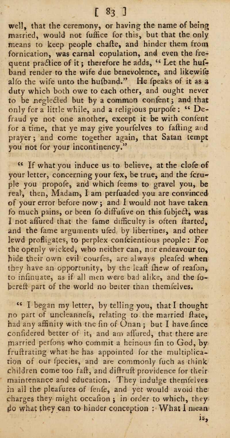 well, that the ceremony, or having the name of being married, would not fuffice for this, but that the only means to keep people chaffe, and hinder them from fornication, was carnal copulation, and even the fre¬ quent practice of it; therefore he adds, “ Let the huf- band render to the wife due benevolence, and iikewife alfo the wife unto the hufband.” He fpeaks of it as a duty which both owe to each other, and ought never to be .negledded but by a common confent j and that only for a little while, and a religious purpofe: u De¬ fraud ye not one another, except it be with confent for a time, that ye may give yourfelves to faffing and prayer; and come together again, that Satan tempt you not for your incontinency.” If what you induce us to believe, at the clofe of your letter, concerning your fex, be true, and the Tem¬ ple you propofe, and which feems to gravel you, be real, then, Madam, I am perfuaded you are convinced of your error before now ; and I would not have taken fo much pains, or been fo diffulive on this fubje£t, was I not allured that the fame difficulty is often ffarted, and the fame arguments ufed by libertines, and other lewd profligates, to perplex confcientious people: For the openly wicked, who neither can, nor endeavour to, bide their own evil courfes, are always pleafed when they have an opportunity, by the leaft ihew of reafon, to infinuate, as if all men were bad alike, and the fa- bereft part of the world no better than themfelves. <e I began my letter, by telling you, that I thought no part of uncleannefs, relating to the married ffate, had any affinity with tne fin of Onan ; but I have fxnce confidered better of it, and am allured, that there are married perfons who commit a heinous fin to God, by fruffrating what he has appointed for the multiplica¬ tion of our fpecies, and are commonly fuch as think children come too faff, and diffruff providence for their maintenance and education. They indulge themfelves in ail the pleafures of fenfe, and yet would avoid the charges they might occalion j in order to which, they what they can to hinder conception : What I mean